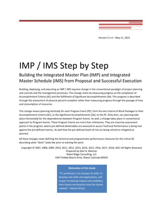 Version 3.1.4 – May 11, 2021
IMP / IMS Step by Step
Building the Integrated Master Plan (IMP) and Integrated
Master Schedule (IMS) from Proposal and Successful Execution
Building, deploying, and executing an IMP / IMS requires change in the conventional paradigm of project planning
and controls and the management processes. This change starts by measuring progress as the completion of
Accomplishment Criteria (AC) and the fulfillment of Significant Accomplishments (SA). This progress is described
through the assessment of physical percent complete rather than measuring progress through the passage of time
and consumption of resources.
This change means planning Vertically for each Program Event (PE), from the exit criteria of Work Packages to their
Accomplishment Criteria (AC), to the Significant Accomplishments (SA), to the PE. Only then, can planning take
place Horizontally for the dependencies between Program Events. As well, a change takes place in conventional
approach to Program Events. These Program Events are more than milestones. They are maturity assessment
points in the program, where pre-defined deliverables are assessed to assure Technical Performance is being met
against the pre-defined metrics. As well that the pre-defined levels of risk are being retired or mitigated as
planned.
All these changes mean defining the technical and programmatic performance measures for the critical AC
describing what “done” looks like prior to starting the work.
Copyright © 2007, 2008, 2009, 2010, 2011, 2012, 2013, 2014, 2015, 2016, 2017, 2018, 2021 All Rights Reserved
Prepared by Glen B. Alleman
Niwot Ridge Consulting, LLC
4347 Pebble Beach Drive, Niwot Colorado 80503
Motivation of this Guide
“If a profession is to sharpen its skills, to
develop new skills and applications, and
to gain increasing respect and credibility,
then theory and practice must be closely
related” – Martin Shrub
 