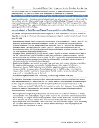 Integrated Master Plan / Integrated Master Schedule Step-by-Step
2 | P a g e Glen B. Alleman, Copyright © 2021
and the resulting ACs and SAs must be split into smaller collections of work that remain within the boundaries of
the Project Event. This is a critical concept in the development of the Vertical IMS traceability.
All work in the IMS is vertically traceable to the Program Events – this is the definintion of a well formed plan
Supplemental Schedules – detailed execution schedules for each task within an Accomplishment Criteria (AC). The
first level tasks within the AC are usually the top-level activities of a Work Package. The supplemental schedules
are private schedules usually held by the CAMs, describing the details of how these Work Package activities will be
executed. The details of these supplemental schedules are many times the basis of the physical percent complete
reporting system for the Work Package.
Increasing Levels of Detail Connect Physical Progress with Increasing Maturity
The IMP/IMS paradigm contains four levels of increasing detail. All levels are needed for success. No level cab be
skipped or be missing. All milestones, deliverables, maturity assessment points must be traceable through all levels
of the IMP/IMS.
§ Program Master Schedule (PMS) – Presents the Contract Period of Performance (POP), Program Events (PE), Key
Milestones, Major Program Deliverables, and Reports Progress at a Summary Level. The Program Master
Schedule includes the First Level WBS and Significant, Measurable Events for Each Level–Two WBS Element.
§ Integrated Master Plan (IMP) – Identifies Program Events (PE), Significant Accomplishments (SA), and
Accomplishment Criteria (AC). The Program Master Schedule establishes the Structure, Parameters & Basis for
the Integrated Master Schedule (IMS) Development.
§ Integrated Master schedule (IMS) – The IMS is a logic network schedule of program planned activities keyed to
the IMP’s accomplishment criteria. The IMS is the basis of the performance measurement system; common
element integrating cost, schedule, and performance. The IMS is constructed to provide integrated planning to
the work package task level, provides horizontal and vertical traceability for this work and summarization of
information and critical path identification and analysis.
§ Supplemental Schedules – are created – as needed – to provide lower levels of detail within the AC schedules.
The supplemental schedules are summarized in the IMS and are part of the program’s Performance
Measurement Baseline (PMB). The Supplemental Schedules support control account schedules and the
management of day–to–day operations. These schedules are held by the CAMs and are not on baseline.
However, these schedules are critical to the execution of the IMS, since they contain the details of how the
program will be executed at the day–to–day level.
The Core Concept of Event Based Scheduling is Measuring Planned Maturity
The challenge in developing a credible plan and the supporting schedules is to ensure that all identified activties
move the program forward in a measureable way. The “units of measure” of this movement must be meaningful
to all the program’s participants and be assessible through the performance management processes by the
Program Planning and Controls (PP&C) staff. The first impulse is to use the Work Breakdown Structure (WBS) as
the means of organizing the program plan and schedules. Event based planning and scheduling provides an
alternative approach for several benefits:
§ Measuring the increasing maturity of the products and services produced by the work effort must be directly
connected to the value produced by the program for the customer. This is sometimes referred to a Capabilities
Based Planning. The program plan states what capabilities will be available at what time, how these capabilities
will be described and assessed and how these measures will be made visible in the plans and schedules.
§ By isolating all work to Accomplishment Criteria “containers,” the measurement of progress can be described by
the Exit Criteria of this collection of work. This removes the default concept of measuring progress by the
passage of time and consumption on money.
 