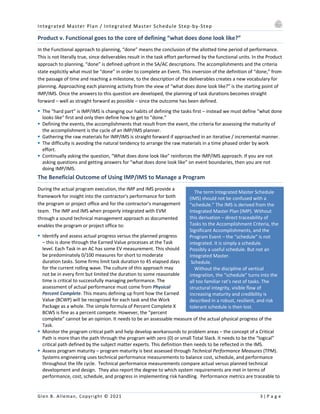 Integrated Master Plan / Integrated Master Schedule Step-by-Step
Glen B. Alleman, Copyright © 2021 3 | P a g e
The term Integrated Master Schedule
(IMS) should not be confused with a
“schedule.” The IMS is derived from the
Integrated Master Plan (IMP). Without
this derivation – direct traceability of
Tasks to the Accomplishment Criteria, the
Significant Accomplishments, and the
Program Event – the “schedule” is not
integrated. It is simply a schedule.
Possibly a useful schedule. But not an
Integrated Master.
Schedule.
Without the discipline of vertical
integration, the “schedule” turns into the
all too familiar rat’s nest of tasks. The
structural integrity, visible flow of
increasing maturity and credibility is
described in a robust, resilient, and risk
tolerant schedule is then lost.
Product v. Functional goes to the core of defining “what does done look like?”
In the Functional approach to planning, “done” means the conclusion of the allotted time period of performance.
This is not literally true, since deliverables result in the task effort performed by the functional units. In the Product
approach to planning, “done” is defined upfront in the SA/AC descriptions. The accomplishments and the criteria
state explicitly what must be “done” in order to complete an Event. This inversion of the definition of “done,” from
the passage of time and reaching a milestone, to the description of the deliverables creates a new vocabulary for
planning. Approaching each planning activity from the view of “what does done look like?” is the starting point of
IMP/IMS. Once the answers to this question are developed, the planning of task durations becomes straight
forward – well as straight forward as possible – since the outcome has been defined.
§ The “hard part” is IMP/IMS is changing our habits of defining the tasks first – instead we must define “what done
looks like” first and only then define how to get to “done.”
§ Defining the events, the accomplishments that result from the event, the criteria for assessing the maturity of
the accomplishment is the cycle of an IMP/IMS planner.
§ Gathering the raw materials for IMP/IMS is straight forward if approached in an iterative / incremental manner.
§ The difficulty is avoiding the natural tendency to arrange the raw materials in a time phased order by work
effort.
§ Continually asking the question, “What does done look like” reinforces the IMP/IMS approach. If you are not
asking questions and getting answers for “what does done look like” on event boundaries, then you are not
doing IMP/IMS.
The Beneficial Outcome of Using IMP/IMS to Manage a Program
During the actual program execution, the IMP and IMS provide a
framework for insight into the contractor's performance for both
the program or project office and for the contractor's management
team. The IMP and IMS when properly integrated with EVM
through a sound technical management approach as documented
enables the program or project office to:
§ Identify and assess actual progress versus the planned progress
– this is done through the Earned Value processes at the Task
level. Each Task in an AC has some EV measurement. This should
be predominately 0/100 measures for short to moderate
duration tasks. Some firms limit task duration to 45 elapsed days
for the current rolling wave. The culture of this approach may
not be in every firm but limited the duration to some reasonable
time is critical to successfully managing performance. The
assessment of actual performance must come from Physical
Percent Complete. This means defining up front how the Earned
Value (BCWP) will be recognized for each task and the Work
Package as a whole. The simple formula of Percent Complete X
BCWS is fine as a percent compete. However, the “percent
complete” cannot be an opinion. It needs to be an assessable measure of the actual physical progress of the
Task.
§ Monitor the program critical path and help develop workarounds to problem areas – the concept of a Critical
Path is more than the path through the program with zero (0) or small Total Slack. It needs to be the “logical”
critical path defined by the subject matter experts. This definition then needs to be reflected in the IMS.
§ Assess program maturity – program maturity is best assessed through Technical Performance Measures (TPM).
Systems engineering uses technical performance measurements to balance cost, schedule, and performance
throughout the life cycle. Technical performance measurements compare actual versus planned technical
development and design. They also report the degree to which system requirements are met in terms of
performance, cost, schedule, and progress in implementing risk handling. Performance metrics are traceable to
 