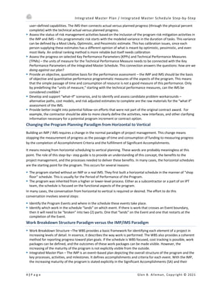 Integrated Master Plan / Integrated Master Schedule Step-by-Step
4 | P a g e Glen B. Alleman, Copyright © 2021
user–defined capabilities. The IMS then connects actual versus planned progress (through the physical percent
complete) with the technical actual versus planned progress.
§ Assess the status of risk management activities based on the inclusion of the program risk mitigation activities in
the IMP and IMS – this programmatic risk starts with the modeled variance in the duration of tasks. This variance
can be defined by a Most Likely, Optimistic, and Pessimistic estimate. This has calibration issues, since each
person supplying these estimates has a different opinion of what is meant by optimistic, pessimistic, and even
most likely. An ordinal ranking method is more reliable but itself needs calibration
§ Assess the progress on selected Key Performance Parameters (KPPs) and Technical Performance Measures
(TPMs) – the units of measure for the Technical Performance Measure needs to be connected with the Key
Performance Parameters of the Integrated Master Schedule. This connection answers the questions: how are we
doing against our plan?
§ Provide an objective, quantitative basis for the performance assessment – the IMP and IMS should be the basis
of objective and quantitative performance programmatic measures of the aspects of the program. This means
that the simple passage of time and consumption of resource is not a good measure of this performance. Only
by predefining the “units of measure,” starting with the technical performance measures, can the IMS be
considered credible?
§ Develop and support “what–if” scenarios, and to identify and assess candidate problem workarounds –
alternative paths, cost models, and risk adjusted estimates to complete are the raw materials for the “what if”
assessment of the IMS.
§ Provide better insight into potential follow–on efforts that were not part of the original contract award. For
example, the contractor should be able to more clearly define the activities, new interfaces, and other clarifying
information necessary for a potential program increment or contract option.
Changing the Program Planning Paradigm from Horizontal to Vertical
Building an IMP / IMS requires a change in the normal paradigm of project management. This change means
stopping the measurement of progress as the passage of time and consumption of funding to measuring progress
by the completion of Accomplishment Criteria and the fulfillment of Significant Accomplishments.
It means moving from horizontal scheduling to vertical planning. These words are probably meaningless at this
point. The role of this step–by– step guide is to provide an understanding of this concept, the benefits to the
project management, and the processes needed to deliver these benefits. In many cases, the horizontal schedules
are the starting point for the program. This occurs for several reasons:
§ The program started without an IMP or a real IMS. They first built a horizontal schedule in the manner of “shop
floor” schedule. This is usually for the Period of Performance of the Program.
§ The program was inherited from a higher or lower-level process. Either as a subcontractor or a part of on IPT
team, the schedule is focused on the functional aspects of the program.
In many cases, the conversation from horizontal to vertical is required or desired. The effort to do this
conversation involves several steps:
§ Identify the Program Events and where in the schedule these events take place.
§ Identify which work in the schedule “lands” on which event. If there is work that crosses an Event boundary,
then it will need to be “broken” into two (2) parts. One that “lands” on the Event and one that restarts at the
completion of the Event.
Work Breakdown Structure Paradigm versus the IMP/IMS Paradigm
§ Work Breakdown Structure –The WBS provides a basic framework for identifying each element of a project in
increasing levels of detail. In essence, it describes the way work is performed. The WBS also provides a coherent
method for reporting progress toward plan goals. If the schedule is WBS focused, cost tracking is possible, work
packages can be defined, and the outcomes of these work packages can be made visible. However, the
increasing of the maturity of the program is not explicitly visible from the outside.
§ Integrated Master Plan – The IMP is an event–based plan depicting the overall structure of the program and the
key processes, activities, and milestones. It defines accomplishments and criteria for each event. With the IMP,
the increasing maturity of the program is stated explicitly in the Significant Accomplishments (SA) and their
 
