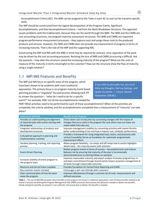 Integrated Master Plan / Integrated Master Schedule Step-by-Step
Glen B. Alleman, Copyright © 2021 5 | P a g e
If you wish to persuade me, you must
think my thoughts, feel my feelings, and
speak my words. — Cicero, Roman
Statesman (106 BC)
Accomplishment Criteria (AC). The WBS can be assigned to the Tasks in each AC so cost can be traced to specific
work.
The IMP should be constructed from the logical decomposition of the Program Events, Significant
Accomplishments, and their Accomplishment Criteria – not from the Work Breakdown Structure. This approach
causes problems with the traditionalist, because they see the world through the WBS. The WBS and the CWBS are
cost accounting structures, not program maturity assessment structures. The WBS and CWBS are important
program performance measurement processes – they capture costs and assign these costs to the produced
products and services. However, the WBS and CWBS does not provide any measurement of progress in terms of
increasing maturity. That is the role of the IMP and the supporting IMS.
Constructing the IMP and IMS with the WBS in mind may be required by contract, since separation of the work
may be driven by the cost accounting processes. Resisting the lure of WBS and CWBS structuring is difficult. Ask
the question – how does this structure reveal the increasing maturity of the program? What are the units of
measure of this maturity in terms meaningful to the customer? How can the structure show the flow of maturity
using a single notation?
1.1 IMP/IMS Features and Benefits
The IMP and IMS focus on specific areas of the program, which
have been shown to be problems with more traditional
approaches. The primary focus is on program maturity Event based
planning provides a “singularly” focused process allowing each IPT
to answer the question – “what do I need to do for a specific
event?” For example, PDR: List all the accomplishments needed for
PDR? What activities need to be performed for each of these accomplishments? When all the activities are
completed, the criteria satisfied, and the accomplishments completed then a measurement of “maturity” can take
place?
Features of IMP/IMS Benefits to the Program
Provides an understanding and alignment
of required tasks with events starting with
the proposal
Drives down cost of execution by connecting changes with the impact of
changes that occur early in the program life cycle when costs are lower are
made visible from day one.
Integrates relationships of products and
development processes
Improves management visibility by connecting activities with events Permits
better understanding of risk and how it impacts cost, schedule, performance
A disciplined approach to planning and
implementation activities
Provides a framework for using integrated tools, teams, and processes with
vertical traceability Serves as foundation for systematic programmatic
improvement efforts
Iterative planning, tracking, and reporting
process
Allows program flexibility – on ramps and off ramps tied to events Highlights
details early – ties maturity events with activities
Event–Driven Planning
Relates program events in terms of success – Accomplishments and Criteria
Reduces risk by ensuring that maturity of the plan is incrementally
demonstrated prior to starting follow–on activities
Increases visibility of entire program to
the program team
Improves measurable maturity and impact analysis Promotes program buy–in
and team commitment through shared events Fosters proactive management at
all levels through measurable outcomes
Resource and Earned Value Loadable Provides foundation for Earned Value Reporting and EVMS
Key customer events included Encourages a win–win attitude with customers
Clear communication of how the team
views the program
Improves effectiveness through a common set of tools, measurements and
defined outcomes
Table 1 – The use of IMP/IMS provides direct benefits to the program not found in traditional approaches. Each of these benefits needed to be
tested in practice by defining the Program Management Plan (PMP) processes that produce the behaviors needed to deliver the benefits.
Simply stating the benefits are present is not sufficient. And actual plan to deliver the benefits is needed.
 