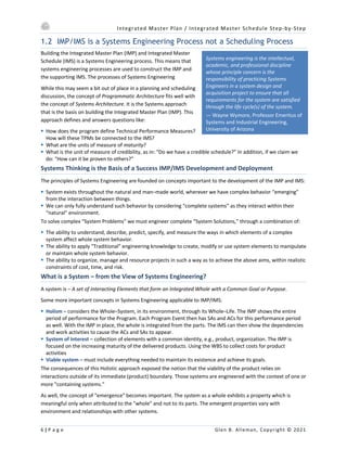 Integrated Master Plan / Integrated Master Schedule Step-by-Step
6 | P a g e Glen B. Alleman, Copyright © 2021
Systems engineering is the intellectual,
academic, and professional discipline
whose principle concern is the
responsibility of practicing Systems
Engineers in a system design and
acquisition project to ensure that all
requirements for the system are satisfied
through the life cycle(s) of the system.
— Wayne Wymore, Professor Emeritus of
Systems and Industrial Engineering,
University of Arizona
1.2 IMP/IMS is a Systems Engineering Process not a Scheduling Process
Building the Integrated Master Plan (IMP) and Integrated Master
Schedule (IMS) is a Systems Engineering process. This means that
systems engineering processes are used to construct the IMP and
the supporting IMS. The processes of Systems Engineering
While this may seem a bit out of place in a planning and scheduling
discussion, the concept of Programmatic Architecture fits well with
the concept of Systems Architecture. It is the Systems approach
that is the basis on building the Integrated Master Plan (IMP). This
approach defines and answers questions like:
§ How does the program define Technical Performance Measures?
How will these TPMs be connected to the IMS?
§ What are the units of measure of maturity?
§ What is the unit of measure of credibility, as in: “Do we have a credible schedule?” In addition, if we claim we
do: “How can it be proven to others?”
Systems Thinking is the Basis of a Success IMP/IMS Development and Deployment
The principles of Systems Engineering are founded on concepts important to the development of the IMP and IMS:
§ System exists throughout the natural and man–made world, wherever we have complex behavior “emerging”
from the interaction between things.
§ We can only fully understand such behavior by considering “complete systems” as they interact within their
“natural” environment.
To solve complex “System Problems” we must engineer complete “System Solutions,” through a combination of:
§ The ability to understand, describe, predict, specify, and measure the ways in which elements of a complex
system affect whole system behavior.
§ The ability to apply “Traditional” engineering knowledge to create, modify or use system elements to manipulate
or maintain whole system behavior.
§ The ability to organize, manage and resource projects in such a way as to achieve the above aims, within realistic
constraints of cost, time, and risk.
What is a System – from the View of Systems Engineering?
A system is – A set of Interacting Elements that form an Integrated Whole with a Common Goal or Purpose.
Some more important concepts in Systems Engineering applicable to IMP/IMS:
§ Holism – considers the Whole–System, in its environment, through its Whole–Life. The IMP shows the entire
period of performance for the Program. Each Program Event then has SAs and ACs for this performance period
as well. With the IMP in place, the whole is integrated from the parts. The IMS can then show the dependencies
and work activities to cause the ACs and SAs to appear.
§ System of Interest – collection of elements with a common identity, e.g., product, organization. The IMP is
focused on the increasing maturity of the delivered products. Using the WBS to collect costs for product
activities
§ Viable system – must include everything needed to maintain its existence and achieve its goals.
The consequences of this Holistic approach exposed the notion that the viability of the product relies on
interactions outside of its immediate (product) boundary. Those systems are engineered with the context of one or
more "containing systems."
As well, the concept of "emergence" becomes important. The system as a whole exhibits a property which is
meaningful only when attributed to the "whole" and not to its parts. The emergent properties vary with
environment and relationships with other systems.
 