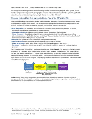 Integrated Master Plan / Integrated Master Schedule Step-by-Step
Glen B. Alleman, Copyright © 2021 7 | P a g e
The consequences of emergence are that there is no guarantee from optimizing the parts of the system, or even
from the components independently. Changing the elements or their interactions within the system may affect its
properties, which can cause emergent property to change on a number of levels. 1
A General Systems Lifecycle is represented in the Flow of the IMP and its IMS
Understanding how IMP/IMS provides value to the management of projects starts with a general lifecycle model
for programmatic aspects of the project. The assumption is that programmatic architecture is equivalent to the
technical architecture in terms of interfaces, coupling and cohesion, and value stream flow.
§ State the problem – by identifying the customer, the customer’s needs, establishing the need for change,
discovering requirements, and defining the system functions.
§ Investigate alternatives – based on cost, schedule, and risk as measures of effectiveness
§ Model the system – should be developed for alternative product designs. The modeling processes allow
alternative assessment of schedule changes, sensitivity of change on cost and schedule that show the effect of
delays or accelerations of the product development.
§ Integrate – the systems, business, and people so they interact smoothly.
§ Launch the system – by running the system (processes) to produce the products
§ Assess performance – using figure of merit, technical performance measures, and metrics.
§ Reevaluate – by observing outputs and using this information to modify the system, its inputs, products or
processes
The US Department of Defense has a top-level project lifecycle, shown Figure 2. This “picture” is the highest level
of sequence for a program. When the discussion turns to “where are we in the Big Picture?” the answer can be,
“we’re in SDD headed to Milestone C.” For the actual development of an IMP/IMS, this level of understanding is
not very interesting. However, for a proposal team, it is important to understand what procurement guidance is
applicable for what phase of the program. For SDD programs there are difference guides for the outcomes than for
a post–Milestone–C program.
Figure 2 – The DOD 5000.02 process model needs to be understood in order to define the types of maturity assessment processes for
Accomplishment Criteria. “Done” has a different definition in a Concept and technology Development program than it does for a Product and
Deployment Program and even more different for an Operational Support program.
1
There is a counter example to this in Wayne Wymore’s “Subsystem Optimization Implies Systems Suboptimization: Not!” referenced in “The
Synthesis of Optimal System Design Solutions,” Systems Engineering, Volume 6, Issue 2, pp. 92–105, 10 March 2003.
 