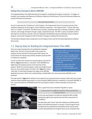 Integrated Master Plan / Integrated Master Schedule Step-by-Step
8 | P a g e Glen B. Alleman, Copyright © 2021
§ Building the IMP is more than a process;
it is a way of thinking.
§ The IMP represents the programmatic
architecture and the implementation
strategy for delivering the products and
services represented by that
architecture.
§ The IMP is the logical flow of the
product’s increasing maturity,
measured in units meaningful to the
customer
Putting These Concepts to Work in IMP/IMS
The Integrated Master Plan (IMP) describes the strategy for completing the program as planned ‒ on budget, on
schedule, and compliant with Measures of Effective, Measures of Performance, Technical Performance Measures,
and Key Performance Parameters.
This is the role of a PLAN.
As such it represents the "Architecture" of the Program. The Programmatic Flow of increasing maturity of the
individual components of the program. These individual components – the Program Events – interact with each
other as a "System" of activities. The IMP process provides a disciplined approach to develop, implement, update,
maintain, and manage a Program through a single, comprehensive plan. The IMP is used to accomplish upfront
planning and commitment, provide a basis for subsequent detailed planning and scheduling, measure program
progress, and provide management with verification of progress enabling informed decisions.
The boundaries between these components are the Program Events and the horizontal dependencies between
these events.
1.3 Step by Step for Building the Integrated Master Plan (IMP)
There are several starting points for building the Integrated
Master Plan. The first is to put the IMP in the context of a
proposal and the execution of that proposal after award. The
second shows the step-by-step activities needed to build the IMP
in response to a proposal.
First let us look at the context of an overall program and how the
IMP fits. Figure 3 describes an “overview” of the IMP/IMS from
beginning of the proposal process to the execution of the
program. While this overview appears simple and straight forward
there are many subtle aspects not shown here. Figure 3 is really a
“data flow” of information between the stages of the IMP/IMS
development process. Much more understanding is needed before the value produced by IMP/IMS can be
produced.
The steps shown in Figure 3 are notional in one aspect but are actual processes in practice. More than just a simple
statement about building requirements or constructing the CWBS Dictionary is needed for a successful IMP/IMS. In
fact, many of the failures of IMP/IMS come from assuming the simple or notional examples can be put into
practice.
This is a good time to be reminded of Yogi Berra’s quote:
In theory there is no difference between Theory and Practice.
In Practice there is.
So, the only way forward is to build and rebuild the IMP and IMS,
testing them against the requirements and other assessments of
“Credibility.”
The IMP states what “done” looks like in Measures of Effectiveness
(MoE) of the delivered products or services. At each Program Event,
the Significant Accomplishments (SA) defines what maturity levels
must be achieved before the Program Event can be considered met.
 