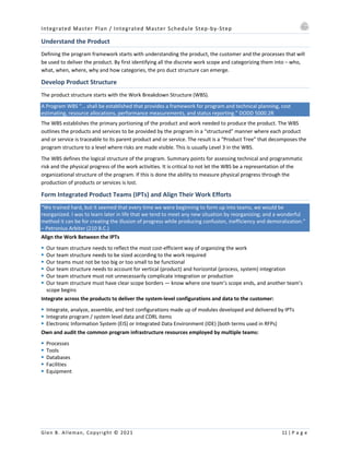 Integrated Master Plan / Integrated Master Schedule Step-by-Step
Glen B. Alleman, Copyright © 2021 11 | P a g e
Understand the Product
Defining the program framework starts with understanding the product, the customer and the processes that will
be used to deliver the product. By first identifying all the discrete work scope and categorizing them into – who,
what, when, where, why and how categories, the pro duct structure can emerge.
Develop Product Structure
The product structure starts with the Work Breakdown Structure (WBS).
A Program WBS “… shall be established that provides a framework for program and technical planning, cost
estimating, resource allocations, performance measurements, and status reporting.” DODD 5000.2R
The WBS establishes the primary portioning of the product and work needed to produce the product. The WBS
outlines the products and services to be provided by the program in a “structured” manner where each product
and or service is traceable to its parent product and or service. The result is a “Product Tree” that decomposes the
program structure to a level where risks are made visible. This is usually Level 3 in the WBS.
The WBS defines the logical structure of the program. Summary points for assessing technical and programmatic
risk and the physical progress of the work activities. It is critical to not let the WBS be a representation of the
organizational structure of the program. If this is done the ability to measure physical progress through the
production of products or services is lost.
Form Integrated Product Teams (IPTs) and Align Their Work Efforts
“We trained hard, but it seemed that every time we were beginning to form up into teams, we would be
reorganized. I was to learn later in life that we tend to meet any new situation by reorganizing; and a wonderful
method it can be for creating the illusion of progress while producing confusion, inefficiency and demoralization.”
– Petronius Arbiter (210 B.C.)
Align the Work Between the IPTs
§ Our team structure needs to reflect the most cost-efficient way of organizing the work
§ Our team structure needs to be sized according to the work required
§ Our teams must not be too big or too small to be functional
§ Our team structure needs to account for vertical (product) and horizontal (process, system) integration
§ Our team structure must not unnecessarily complicate integration or production
§ Our team structure must have clear scope borders — know where one team’s scope ends, and another team’s
scope begins
Integrate across the products to deliver the system-level configurations and data to the customer:
§ Integrate, analyze, assemble, and test configurations made up of modules developed and delivered by IPTs
§ Integrate program / system level data and CDRL items
§ Electronic Information System (EIS) or Integrated Data Environment (IDE) [both terms used in RFPs]
Own and audit the common program infrastructure resources employed by multiple teams:
§ Processes
§ Tools
§ Databases
§ Facilities
§ Equipment
 