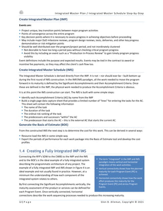 Integrated Master Plan / Integrated Master Schedule Step-by-Step
12 | P a g e Glen B. Alleman, Copyright © 2021
§ The term “integrated” in the IMP and IMS
paradigm means vertical and horizontal
integration of the work activities.
§ Vertical connectivity shows how the planned
maturity for each Program Event (PE) is
achieved.
§ Horizontal connectivity shows how the work
effort produces this maturity for the
Program Event (PE) and across Program
Events.
Create Integrated Master Plan (IMP)
Events are:
§ Project unique, key transition points between major program activities
§ Points of convergence across the entire program
§ Key decision points where it is necessary to assess progress in achieving objectives before proceeding
§ May include major DoD milestone reviews, program design reviews, tests, deliveries, and other key progress
demonstration or risk mitigation points
§ Should be well distributed over the program/project period, and not inordinately clustered
§ Not desirable to have too long a period pass without checking critical program progress
§ Avoid this by including an event such as a “Production In-Process Review” to gain timely program progress
visibility
Event definitions include the purpose and expected results. Events may be tied in the contract to award or
incentive fee payments, so they may affect the client’s cash flow too.
Create Integrated Master Schedule (IMS)
The Integrated Master Schedule is derived directly from the IMP. It is not – nor should ever be – built bottom up
during the first round of IMS construction. In the IMP/IMS paradigm, all the work needed to move the program
forward in its maturity is defined by the Significant Accomplishments and their Accomplishment Criteria. Once
these are defined in the IMP, the physical work needed to produce the Accomplishment Criteria is obvious.
It is at this point the IMS construction can start. The IMS is built with some simple steps:
§ Identify each Accomplishment Criteria (AC) by name from the IMP
§ Build a single page data capture sheet that provides a limited number of “lines” for entering the tasks for the AC.
This sheet will contain the following information
§ The name of the task
§ The duration of the task
§ The ordinal risk ranking of the task
§ The predecessors and successors “within” the AC
§ The predecessor that starts the AC – this is the external AC that starts the current AC.
Generate the Basis of Estimate (BOE)
From the constructed IMS the next step is to determine the cost for this work. This can be derived in several ways:
§ Resource load the IMS in some simple way
§ Export the periods of performance for each work package into the Basis of Estimate tool and develop the cost
profiles
1.4 Creating a Fully Integrated IMP/IMS
Connecting the RFP's SOW to the CWBS to the IMP and the IMS
and to the BOE's is the ideal example of a fully integrated system
describing the programmatic architecture of any project. The
example of a fully integrated IMP and IMS shown in Figure 4 is an
ideal example and not usually found in practice. However, at a
minimum the understanding of how each component of the
integrated system relates to others.
By first connecting the Significant Accomplishments vertically, the
maturity assessment of the product or services can be defined for
each Program Event. Once vertically connected, horizontal
connections describe the work sequencing processes needed to produce this increasing maturity.
 