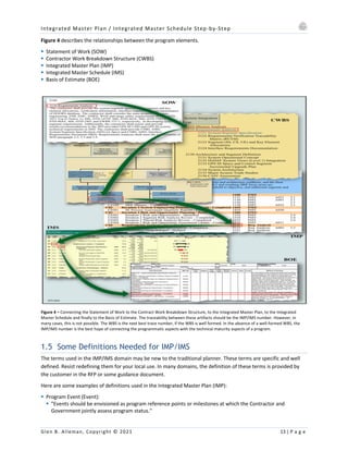 Integrated Master Plan / Integrated Master Schedule Step-by-Step
Glen B. Alleman, Copyright © 2021 13 | P a g e
Figure 4 describes the relationships between the program elements.
§ Statement of Work (SOW)
§ Contractor Work Breakdown Structure (CWBS)
§ Integrated Master Plan (IMP)
§ Integrated Master Schedule (IMS)
§ Basis of Estimate (BOE)
Figure 4 – Connecting the Statement of Work to the Contract Work Breakdown Structure, to the Integrated Master Plan, to the Integrated
Master Schedule and finally to the Basis of Estimate. The traceability between these artifacts should be the IMP/IMS number. However, in
many cases, this is not possible. The WBS is the next best trace number, if the WBS is well formed. In the absence of a well-formed WBS, the
IMP/IMS number is the best hope of connecting the programmatic aspects with the technical maturity aspects of a program.
1.5 Some Definitions Needed for IMP/IMS
The terms used in the IMP/IMS domain may be new to the traditional planner. These terms are specific and well
defined. Resist redefining them for your local use. In many domains, the definition of these terms is provided by
the customer in the RFP or some guidance document.
Here are some examples of definitions used in the Integrated Master Plan (IMP):
§ Program Event (Event):
§ "Events should be envisioned as program reference points or milestones at which the Contractor and
Government jointly assess program status."
 