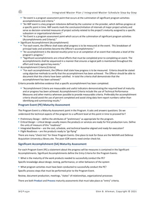 Integrated Master Plan / Integrated Master Schedule Step-by-Step
14 | P a g e Glen B. Alleman, Copyright © 2021
§ "An event is a program assessment point that occurs at the culmination of significant program activities:
accomplishments and criteria."
§ “An IMP event is a key program milestone defined by the customer or the provider, which defines progress at
a specific point in time. IMP events mark the conclusion/initiation of intervals of major project activity and
serve as decision–oriented measures of project activity related to the project’s maturity assigned to a specific
subsystem or organizational element.”
§ “An Event is a program assessment point which occurs at the culmination of significant program activities
(Accomplishments and Criteria).”
§ Significant Accomplishment (Accomplishment)
§ "For each event, the Offeror shall state what progress is to be measured at the event. This breakdown of
principal tasks and activities become the Offeror's accomplishments."
§ "An accomplishment is the desired result(s) prior to or at completion of an event that indicates a level of the
program's progress."
§ “Significant accomplishments are critical efforts that must be completed prior to completing an event. The
accomplishments shall be sequenced in a manner that ensures a logical path is maintained throughout the
effort and tracks against key events.”
§ Accomplishment Criteria (Criteria)
§ "For each accomplishment, the Offeror shall state how progress is to be measured. Criteria should be stated
using objective methods to verify that the accomplishment has been achieved. The Offeror should be able to
document that the criteria have been satisfied. In total the criteria shall demonstrate that the
accomplishment has been achieved."
Criteria provide definitive evidence that a specific accomplishment has been completed.
§ “Accomplishment Criteria are measurable and useful indicators demonstrating the required level of maturity
and or progress has been achieved. Accomplishment Criteria include the use of Technical Performance
Measures and other metrics wherever possible to provide measurable criteria. Preferably the accomplishment
criteria should avoid the use of percent completed and avoid citing data item report numbers rather than
identifying and summarizing results.”
Program Event (PE) Maturity Assessment
The Program Event is a Maturity Assessment point in the Program. It asks and answers questions: Do we
understand the technical aspects of the program to a sufficient level at this point in time to proceed for?
§ Preliminary Design – define the attributes of “preliminary” as appropriate for the program.
§ Critical Design – critical design usually means the products or services are ready for first production runs. Define
the units of measure of this “readiness”
§ Integrated Baseline – are the cost, schedule, and technical baseline aligned and ready for execution?
§ Flight Readiness – are the products ready to “go flying”
There are many "check lists" for these Program Events. One place to look for these are the NAVAIR and Defense
Acquisition University y library site. The post–CDR events need similar check list.
Significant Accomplishment (SA) Maturity Assessment
For each Program Event (PE) a statement about the progress will be measures is contained in the Significant
Accomplishments. Significant Accomplishments define the Entry Criteria for the Program Events:
§ What is the maturity of the work products needed to successfully conduct the PE?
Specific knowledge about design, testing, performance, or other behaviors of the system
§ What program activities must have been conducted to successfully conduct the PE?
Specific process steps that must be performed prior to the Program Event.
Review, document production, meetings, "states" of relationships, organizational processes
There are both Product and Process maturity assessments that must take place as "entry" criteria.
 