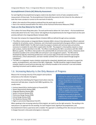 Integrated Master Plan / Integrated Master Schedule Step-by-Step
Glen B. Alleman, Copyright © 2021 15 | P a g e
§ Defining the expected maturity of the
products or services at each assessment
point in the project is the basis of a
credible performance measurement
paradigm.
§ Measuring the increase in maturity
using Technical Performance Measures
(TPM) or tangible deliverables defines
the units of measure of success.
§ Using past tense verbs to describe
progress has a powerful effect on the
commitments to the outcome.
Accomplishment Criteria (AC) Maturity Assessment
For each Significant Accomplishment progress needs to be described in terms of tasks completed and the
measurement of those tasks. The Accomplishment Criteria (AC) documents the Exit Criteria for the collection of
tasks that move a product or service to the next level of maturity.
§ What is the maturity of the products produced from the work tasks for each AC?
§ How is this maturity assessed within the metrics of the Technical Performance Measures (TPM)?
Tasks are the Raw Material for the IMS
This is where the heavy lifting takes place. The work performed to deliver the "exit criteria" – the Accomplishment
Criteria (AC) which forms the "entry criteria" (the Significant Accomplishments) for the Program Event are the work
activities defined in the Integrated Master Schedule (IMS)
The tasks that compose the Integrated Master Schedule (IMS) are defined through various examples:
§ “The Offeror shall provide an Integrated Master Schedule (IMS) in Annex X that delineates the Offeror's planned
schedule for all activities, events, milestones, and critical paths associated with all program efforts in accordance
with DID DI–MGMT 81650. The IMS shall include the program schedule with technical tasks and activities
necessary to complete the work effort scoped within the IMP. The program's critical path(s), based on critical
path analyses, shall be identified in the IMS. The Offeror shall develop the IMS in accordance with MIL–HDBK
881A (as a guide). The Offeror shall provide in the submitted IMS all contractors tasks, events, milestones which
should be traceable to the contract WBS and contractor's cost management systems. The IMS shall be
developed by logically networking (predecessor and successor logic) all discrete Contractor and principle
subcontractor, critical subcontractor, and team member activities from contract award through program
completion.”
§ “The IMS is an integrated, master schedule containing the networked, detailed tasks necessary to support the
events, accomplishments, and criteria of the IMP, if applicable. The IMS should be a logical network–based
schedule, based on sound technical planning, that is directly traceable to the contractor's cost and schedule
reporting instrument used to address variances.”
1.6 Increasing Maturity is the Only Measure of Progress
Measure the increasing maturity of the program work products
and process as the indicator of progress.
This is done by first identifying the Program Event where maturity
assessment will take place. Using the DoD 5000.2 guidelines, this
usually means
§ Contract Award (CA) or Authorization to Proceed (ATP)
§ System Requirements Review (SRR)
§ Integrated Baseline Review (IBR)
§ System Functional Review (SFR)
§ Preliminary Design Review (PDR)
§ Critical Design Review (CDR)
§ Test Readiness Review (TRR)
§ Flight or some kind of Operational Test (FT)
When speaking to the increasing maturity of the program, we need to use the right semantics. The wording in the
next picture is an approach for this wording. For each Program Event, Significant Accomplishment, and
Accomplishment Criteria a past tense verb is needed. This approach is unsettling at first. But once put into practice
it changes how work is discussed and progress is measured.
 
