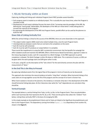 Integrated Master Plan / Integrated Master Schedule Step-by-Step
Glen B. Alleman, Copyright © 2021 23 | P a g e
1.10Link Vertically within an Event
Capturing, building and linking each individual Program Event FIRST provides several benefits:
§ Each program event is treated as an individual project. This is actually the case many times, when the Program is
canceled at PDR.
§ Development of each event individual focuses the team of the "increasing maturity paradigm of the IMS. By
defining the "event grade" deliverables, the developers of the IMS can reveal what is really taking place to
increase the maturity of the program.
§ By separating the development of the IMS into Program Events, parallel effort can be used by the planners to
build the IMS
Down Side of Linking Vertically First
While the vertical linking is critical to the success of the IMP/IMS, there are some downsides to this approach.
§ The subject matter experts (SME) need to be visited multiple times, once for each Program Event.
§ Interdependencies between events that are not tied to the completion on the event.
§ Each AC must be self-contained.
§ Each AC must be split if it produces an output before it is complete.
These sound like impediments to using the IMP in production environment. But the benefits far outweigh the
effort needed to build and maintain the IMP/IMS. When a Performance Based Earned Value, approach is taken to
the measuring progress to plan, each AC is equivalent to a Work Package. In the PBEV approach no partial
completion is allowed. The Work Package is either 0% down or 100% done. This is extreme of course, so 50% can
be given when the work package starts and 50% given when it ends.
In all cases, using AC’s as the description of the “exit criteria” for the work directly connects the plan with the
measurement of “done.”
In the End This is the Way to Proceed
By capturing individual events first, the logical flow of the program in terms of maturity can be discovered.
This approach also minimizes the natural tendency to build a "shop floor" schedule. When horizontal linking is first
used, tasks are strung together across the life of the program and the concept of an Event is forever lost.
When Event isolation is forced on the planners, this tendency is removed. Only late in the development of the IMS
should horizontal linking take place. At this it becomes clear what the "real" dependencies are and where they
should be.
Vertical Example
The example below is a vertical linking from Tasks, to ACs, to SAs, to the Program Event. There are placeholders
within each Summary Bar that represents the PE, SA, or AC. These are the points that collect the "children" from
below. Linking these vertically FIRST is the basis of arranging the IMS.
In this simple example an Accomplishment Criteria and its Tasks are linked to the Significant Accomplishments and
then to the Program Event. The dependency coming from below Task1.1.4 is a dependency from another AC,
shown in the Figure 9.
 
