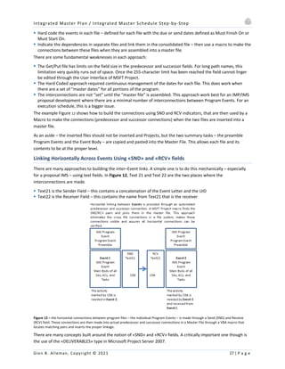 Integrated Master Plan / Integrated Master Schedule Step-by-Step
Glen B. Alleman, Copyright © 2021 27 | P a g e
§ Hard code the events in each file – defined for each file with the due or send dates defined as Must Finish On or
Must Start On.
§ Indicate the dependencies in separate files and link them in the consolidated file – then use a macro to make the
connections between these files when they are assembled into a master file.
There are some fundamental weaknesses in each approach:
§ The Get/Put file has limits on the field size in the predecessor and successor fields. For long path names, this
limitation very quickly runs out of space. Once the 255-character limit has been reached the field cannot linger
be edited through the User Interface of MSFT Project.
§ The Hard Coded approach required continuous management of the dates for each file. This does work when
there are a set of “master dates” for all portions of the program.
§ The interconnections are not “set” until the “master file” is assembled. This approach work best for an IMP/IMS
proposal development where there are a minimal number of interconnections between Program Events. For an
execution schedule, this is a bigger issue.
The example Figure 12 shows how to build the connections using SND and RCV indicators, that are then used by a
Macro to make the connections (predecessor and successor connections) when the two files are inserted into a
master file.
As an aside – the inserted files should not be inserted and Projects, but the two summary tasks – the preamble
Program Events and the Event Body – are copied and pasted into the Master File. This allows each file and its
contents to be at the proper level.
Linking Horizontally Across Events Using «SND» and «RCV» fields
There are many approaches to building the inter–Event links. A simple one is to do this mechanically – especially
for a proposal IMS – using text fields. In Figure 12, Text 21 and Text 22 are the two places where the
interconnections are made.
§ Text21 is the Sender Field – this contains a concatenation of the Event Letter and the UID
§ Text22 is the Receiver Field – this contains the name from Text21 that is the receiver
Figure 12 – the horizontal connections between program files – the individual Program Events – is made through a Send (SND) and Receive
(RCV) field. These connections are then made into actual predecessor and successor connections in a Master File through a VBA macro that
locates matching pairs and inserts the proper linkage.
There are many concepts built around the notion of «SND» and «RCV» fields. A critically important one though is
the use of the «DELIVERABLES» type in Microsoft Project Server 2007.
 
