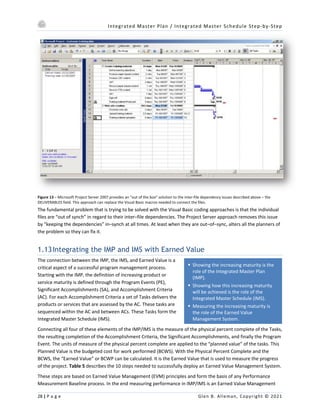 Integrated Master Plan / Integrated Master Schedule Step-by-Step
28 | P a g e Glen B. Alleman, Copyright © 2021
§ Showing the increasing maturity is the
role of the Integrated Master Plan
(IMP).
§ Showing how this increasing maturity
will be achieved is the role of the
Integrated Master Schedule (IMS).
§ Measuring the increasing maturity is
the role of the Earned Value
Management System.
Figure 13 – Microsoft Project Server 2007 provides an “out of the box” solution to the inter-file dependency issues described above – the
DELIVERABLES field. This approach can replace the Visual Basic macros needed to connect the files.
The fundamental problem that is trying to be solved with the Visual Basic coding approaches is that the individual
files are “out of synch” in regard to their inter–file dependencies. The Project Server approach removes this issue
by “keeping the dependencies” in–synch at all times. At least when they are out–of–sync, alters all the planners of
the problem so they can fix it.
1.13Integrating the IMP and IMS with Earned Value
The connection between the IMP, the IMS, and Earned Value is a
critical aspect of a successful program management process.
Starting with the IMP, the definition of increasing product or
service maturity is defined through the Program Events (PE),
Significant Accomplishments (SA), and Accomplishment Criteria
(AC). For each Accomplishment Criteria a set of Tasks delivers the
products or services that are assessed by the AC. These tasks are
sequenced within the AC and between ACs. These Tasks form the
Integrated Master Schedule (IMS).
Connecting all four of these elements of the IMP/IMS is the measure of the physical percent complete of the Tasks,
the resulting completion of the Accomplishment Criteria, the Significant Accomplishments, and finally the Program
Event. The units of measure of the physical percent complete are applied to the “planned value” of the tasks. This
Planned Value is the budgeted cost for work performed (BCWS). With the Physical Percent Complete and the
BCWS, the “Earned Value” or BCWP can be calculated. It is the Earned Value that is used to measure the progress
of the project. Table 5 describes the 10 steps needed to successfully deploy an Earned Value Management System.
These steps are based on Earned Value Management (EVM) principles and form the basis of any Performance
Measurement Baseline process. In the end measuring performance in IMP/IMS is an Earned Value Management
 