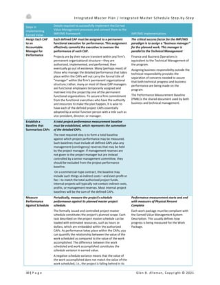 Integrated Master Plan / Integrated Master Schedule Step-by-Step
30 | P a g e Glen B. Alleman, Copyright © 2021
Steps in
Implementing
Earned Value
Details required to successfully implement the Earned
Value Management processes and connect them to the
IMP/IMS framework IMP/IMS Implementations
Assign Each CAP
to an
Accountable
Manager for
Performance
Each defined CAP must be assigned to a permanent
functional executive for performance. This assignment
effectively commits the executive to oversee the
performance of each CAP.
Projects are by their nature transient within any firm's
permanent organizational structure—they are
authorized, implemented, and performed, then
eventually go out of existence. Many (perhaps most) of
those who manage the detailed performance that takes
place within the CAPs will not carry the formal title of
"manager" within the firm's permanent organizational
structure; rather, many or most of these CAP managers
are functional employees temporarily assigned and
matrixed into the project by one of the permanent
functional organizations. To secure a firm commitment
from the functional executives who have the authority
and resources to make the plan happen, it is wise to
have each of the defined project CAPs essentially
adopted by a senior function person with a title such as
vice president, director, or manager.
The critical success factor for the IMP/IMS
paradigm is to assign a “business manager”
for the planned work. This manager is
parallel to the Technical Management
Finance and Business Operations is
equivalent to the Technical Management of
the program.
Assigning business responsibility outside the
technical responsibility provides the
separation of concerns needed to assure
that both technical progress and business
performance are being made on the
program.
The Performance Measurement Baseline
(PMB) is the shared document used by both
business and technical management.
Establish a
Baseline that
Summarizes CAPs
A total project performance measurement baseline
must be established, which represents the summation
of the detailed CAPs.
The next required step is to form a total baseline
against which project performance may be measured.
Such baselines must include all defined CAPs plus any
management (contingency) reserves that may be held
by the project manager. If management reserves are
not given to the project manager but are instead
controlled by a senior management committee, they
should be excluded from the project performance
baseline.
On a commercial–type contract, the baseline may
include such things as indirect costs—and even profit or
fee—to match the total authorized project funds.
Internal projects will typically not contain indirect costs,
profits, or management reserves. Most internal project
baselines will be the sum of the defined CAPs.
Measure
Performance
Against Schedule
Periodically, measure the project's schedule
performance against its planned master project
schedule.
The formally issued and controlled project master
schedule constitutes the project's planned scope. Each
task described on the project master schedule can be
loaded with estimated resources, such as hours or
dollars, which are embedded within the authorized
CAPs. As performance takes place within the CAPs, you
can quantify the relationship between the value of the
work scheduled as compared to the value of the work
accomplished. The difference between the work
scheduled and work accomplished constitutes the
schedule variance in earned value.
A negative schedule variance means that the value of
the work accomplished does not match the value of the
work scheduled, i.e., the project is falling behind in its
Performance measurement starts and end
with measures of Physical Percent
Complete
Each work package must be compliant with
the Earned Value Management System
Description. This usually defines how
progress is being measured for the Work
Package.
 
