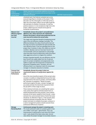 Integrated Master Plan / Integrated Master Schedule Step-by-Step
Glen B. Alleman, Copyright © 2021 31 | P a g e
Steps in
Implementing
Earned Value
Details required to successfully implement the Earned
Value Management processes and connect them to the
IMP/IMS framework IMP/IMS Implementations
scheduled work. Each behind–schedule task can be
assessed regarding its criticality to the project. If the
late task is on the critical path, or if the task carries a
high risk to the project, efforts can be made to get the
late task back on schedule. Conversely, if a task has
positive variance or is not considered a high risk to the
project, added resources should not be spent to
accelerate its performance.
Measure Cost
Efficiency Against
the Costs
Incurred
Periodically measure the project's cost performance
efficiency rate, which represents the relationship
between the project's earned value performed and the
costs incurred to achieve the earned value.
The single most important benefit of employing earned
value is the cost efficiency readings it provides. The
difference between the value of work performed and
the costs incurred to accomplish the work provides the
cost–efficiency factor. If you are spending more on the
project than it receives in value, this reflects an overrun
condition. Absolute overruns have been found to be
nonrecoverable. Overruns expressed as a percentage
value have been found to deteriorate unless the project
takes aggressive actions to mitigate the condition.
Perhaps of greatest benefit, the cost efficiency rate has
been found to be usably stable from the 15 percent
point of a project completion and progressively more
stable as it goes from the 20 percent to 30 percent to
40 percent completion point. Therefore, the cost
efficiency factor is an important metric for any project
manager or enterprise executive to monitor.
Forecast Final
Costs Based on
Performance
Periodically, forecast the project's final cost
requirements based on its performance against the
plan.
One of the more beneficial aspects of the earned–value
concept is its ability to independently forecast the total
required funds at the end of a project, commonly called
the "estimate at completion." Based on project
performance against the plan, a project manager can
accurately estimate the total funds required to finish
the job within a finite range of values.
These statistical estimates are something like a grass–
roots sanity check against estimates based more on
wishful thinking because they provide a more realistic
estimate of the values needed to finish the job—unless
someone has a preconceived notion of what that value
should be. As reflected in Figure 1, if the earned–value
statistical estimates are greater than the "official"
project estimates to complete the project, someone in
a senior management position should reconcile these
professional differences of opinion.
Manage
Remaining Work
Continuously manage the project's remaining work.
The results achieved to date on a project, good or bad,
are in effect "sunk costs"—gone forever. Thus, any
improvements in performance must come from future
work—tasks ahead of the latest status date. Earned
value allows the project manager to accurately measure
 