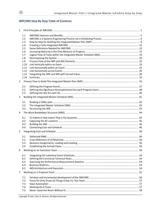 Integrated Master Plan / Integrated Master Schedule Step-by-Step
Copyright © 2021, Glen B. Alleman, All Rights Reserved
IMP/IMS Step By Step Table of Contents
1 First Principles of IMP/IMS.................................................................................................................................... 1
1.1 IMP/IMS Features and Benefits.................................................................................................................... 5
1.2 IMP/IMS is a Systems Engineering Process not a Scheduling Process ......................................................... 6
1.3 Step by Step for Building the Integrated Master Plan (IMP) ........................................................................ 8
1.4 Creating a Fully Integrated IMP/IMS.......................................................................................................... 12
1.5 Some Definitions Needed for IMP/IMS...................................................................................................... 13
1.6 Increasing Maturity is the Only Measure of Progress ................................................................................ 15
1.7 Logical Flow of Tasks within the Integrated Master Schedule (IMS).......................................................... 19
1.8 Decomposing the System........................................................................................................................... 20
1.9 Process Flow of the IMP and IMS Elements ............................................................................................... 22
1.10 Link Vertically within an Event ................................................................................................................... 23
1.11 Link Horizontally within an Event............................................................................................................... 25
1.12 Link Horizontally across Events .................................................................................................................. 26
1.13 Integrating the IMP and IMS with Earned Value........................................................................................ 28
1.14 Summary .................................................................................................................................................... 32
2 Process Flow to Build The Integrated Master Plan (IMP).................................................................................... 33
2.1 Defining the Program Events...................................................................................................................... 37
2.2 Defining the Significant Accomplishment for each Program Event............................................................ 38
2.3 Defining the ACs for each SA...................................................................................................................... 40
3 Building the Integrated Master Schedule (IMS) .................................................................................................. 41
3.1 Building a CDRLs plan ................................................................................................................................. 42
3.2 The Integrated Master Schedule (IMS)....................................................................................................... 42
3.3 Structuring the IMS .................................................................................................................................... 43
4 The Work Breakdown Structure (WBS)............................................................................................................... 44
4.1 To Indent or Not Indent That is the Question ............................................................................................ 45
4.2 Capturing the AC contents ......................................................................................................................... 45
4.3 Building the IMS ......................................................................................................................................... 46
4.4 Connecting Cost and Schedule................................................................................................................... 48
5 Integrating Cost and Schedule ............................................................................................................................ 49
5.1 Dollarized RAM........................................................................................................................................... 49
5.2 Cross Reference of all Materials................................................................................................................. 50
5.3 Resource Assignments, Loading and Leveling............................................................................................ 50
5.4 Establishing the Earned Value.................................................................................................................... 50
6 Working on an Execution Team .......................................................................................................................... 54
6.1 Integrating the Individual Event Schedules................................................................................................ 54
6.2 Defining the Functional Technical flows..................................................................................................... 54
6.3 Executing the Performance Measurement Baseline.................................................................................. 54
6.4 Business Rhythms....................................................................................................................................... 54
6.5 IMS Architecture and Execution................................................................................................................. 54
7 Working on a Proposal Team .............................................................................................................................. 55
7.1 Iterative and Incremental development of the IMP/IMS........................................................................... 56
7.2 Focus On Only Three (3) Things A Day For The Team................................................................................. 57
7.3 Have Automation ....................................................................................................................................... 57
7.4 Working On A Team ................................................................................................................................... 57
7.5 Never Leave the Room Without It ............................................................................................................. 58
 