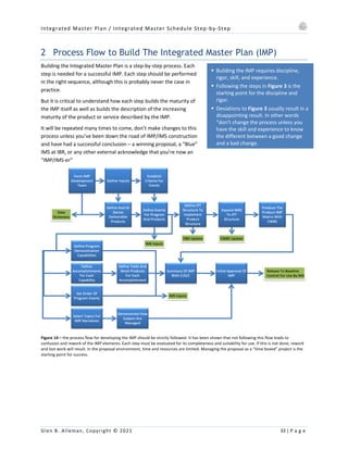 Integrated Master Plan / Integrated Master Schedule Step-by-Step
Glen B. Alleman, Copyright © 2021 33 | P a g e
§ Building the IMP requires discipline,
rigor, skill, and experience.
§ Following the steps in Figure 3 is the
starting point for the discipline and
rigor.
§ Deviations to Figure 3 usually result in a
disappointing result. In other words
“don’t change the process unless you
have the skill and experience to know
the different between a good change
and a bad change.
2 Process Flow to Build The Integrated Master Plan (IMP)
Building the Integrated Master Plan is a step-by-step process. Each
step is needed for a successful IMP. Each step should be performed
in the right sequence, although this is probably never the case in
practice.
But it is critical to understand how each step builds the maturity of
the IMP itself as well as builds the description of the increasing
maturity of the product or service described by the IMP.
It will be repeated many times to come, don’t make changes to this
process unless you’ve been down the road of IMP/IMS construction
and have had a successful conclusion – a winning proposal, a “Blue”
IMS at IBR, or any other external acknowledge that you’re now an
“IMP/IMS-er”
Figure 14 – the process flow for developing the IMP should be strictly followed. It has been shown that not following this flow leads to
confusion and rework of the IMP elements. Each step must be evaluated for its completeness and suitability for use. If this is not done, rework
and lost work will result. In the proposal environment, time and resources are limited. Managing the proposal as a “time boxed” project is the
starting point for success.
 