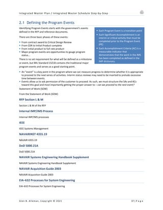 Integrated Master Plan / Integrated Master Schedule Step-by-Step
Glen B. Alleman, Copyright © 2021 37 | P a g e
§ Each Program Event is a transition point
§ Each Significant Accomplishment is an
interim or critical activity that must be
completed prior to the Program Event
(PE)
§ Each Accomplishment Criteria (AC) is a
measurable indicator that
demonstrates that the work in the IMS
has been completed as defined in the
IMP dictionary.
2.1 Defining the Program Events
Identifying Program Events starts with the government’s events
defined in the RFP and reference documents.
There are three basic phases of these events:
§ From contract award to Critical Design Review
§ From CDR to Initial Product complete
§ From initial product to full rate product
§ Major program events are opportunities to gauge program
status...
There is no set requirement for what will be defined as a milestone
or event, but MIL Standard 1521B contains the traditional major
program events and serves as a good starting point.
§ An “event” is a key point in the program where we can measure progress to determine whether it is appropriate
to proceed to the next series of activities. Interim status reviews may need to be inserted to prelude excessive
time between events.
§ Events allow us to ask permission of the customer to proceed. As such, we must structure the SAs and ACs
toward this goal and most importantly getting the proper answer to – can we proceed to the nest event?
Statement of Work (SOW)
From the Statement of Work (SOW)
RFP Section L & M
Section L & M of the RFP
Internal IMP/IMS Process
Internal IMP/IMS processes
IEEE
IEEE Systems Management
NAVAIRINST 4355.19
NAVAIR 4355.19
DoD 5000.21A
DoD 5000.21A
NAVAIR Systems Engineering Handbook Supplement
NAVAIR Systems Engineering Handbook Supplement
NAVAIR Acquisition Guide 2003
NAVAIR Acquisition Guide 2003
EIA–632 Processes for System Engineering
EIA–632 Processes for System Engineering
 