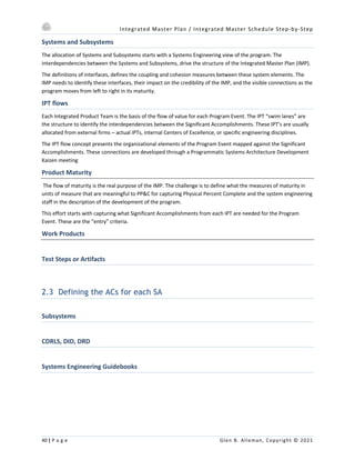 Integrated Master Plan / Integrated Master Schedule Step-by-Step
40 | P a g e Glen B. Alleman, Copyright © 2021
Systems and Subsystems
The allocation of Systems and Subsystems starts with a Systems Engineering view of the program. The
interdependencies between the Systems and Subsystems, drive the structure of the Integrated Master Plan (IMP).
The definitions of interfaces, defines the coupling and cohesion measures between these system elements. The
IMP needs to identify these interfaces, their impact on the credibility of the IMP, and the visible connections as the
program moves from left to right in its maturity.
IPT flows
Each Integrated Product Team is the basis of the flow of value for each Program Event. The IPT “swim lanes” are
the structure to identify the interdependencies between the Significant Accomplishments. These IPT’s are usually
allocated from external firms – actual IPTs, internal Centers of Excellence, or specific engineering disciplines.
The IPT flow concept presents the organizational elements of the Program Event mapped against the Significant
Accomplishments. These connections are developed through a Programmatic Systems Architecture Development
Kaizen meeting
Product Maturity
The flow of maturity is the real purpose of the IMP. The challenge is to define what the measures of maturity in
units of measure that are meaningful to PP&C for capturing Physical Percent Complete and the system engineering
staff in the description of the development of the program.
This effort starts with capturing what Significant Accomplishments from each IPT are needed for the Program
Event. These are the “entry” criteria.
Work Products
Test Steps or Artifacts
2.3 Defining the ACs for each SA
Subsystems
CDRLS, DID, DRD
Systems Engineering Guidebooks
 