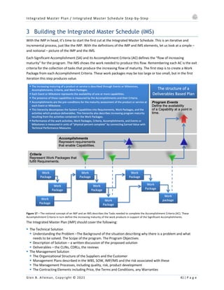 Integrated Master Plan / Integrated Master Schedule Step-by-Step
Glen B. Alleman, Copyright © 2021 41 | P a g e
3 Building the Integrated Master Schedule (IMS)
With the IMP in head, it’s time to start the first cut at the Integrated Master Schedule. This is an iterative and
incremental process, just like the IMP. With the definitions of the IMP and IMS elements, let us look at a simple –
and notional – picture of the IMP and the IMS.
Each Significant Accomplishment (SA) and its Accomplishment Criteria (AC) defines the “flow of increasing
maturity” for the program. The IMS shows the work needed to produce this flow. Remembering each AC is the exit
criteria for the collection of tasks that produce the increasing flow of maturity. The first step is to create a Work
Package from each Accomplishment Criteria. These work packages may be too large or too small, but in the first
iteration this step produces value.
Figure 17 – The notional concept of an IMP and an IMS describes the Tasks needed to complete the Accomplishment Criteria (AC). These
Accomplishment Criteria in turn define the increasing maturity of the work products in support of the Significant Accomplishments.
The Integrated Master Plan (IMP) should cover the following:
§ The Technical Solution
§ Understanding the Problem –The Background of the situation describing why there is a problem and what
needs to be solved. The Scope of the program. The Program Objectives
§ Description of Solution – a written discussion of the proposed solution
§ Deliverables – the CLINs, CDRLs, the reviews
§ The Management Solution
§ The Organizational Structure of the Suppliers and the Customer
§ Management Plans described in the WBS, SOW, IMP/IMS and the risk associated with these
§ The Management Processes, including quality, risk, product development
§ The Contracting Elements including Price, the Terms and Conditions, any Warranties
 