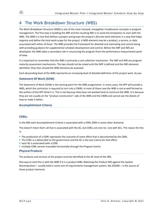 Integrated Master Plan / Integrated Master Schedule Step-by-Step
44 | P a g e Glen B. Alleman, Copyright © 2021
4 The Work Breakdown Structure (WBS)
The Work Breakdown Structure (WBS) is one of the most misused, misapplied, troublesome concepts in program
management. The first step in building the IMP and the resulting IMS is to resist the temptation to start with the
WBS. The WBS is a tool that defines a project and groups the project’s discrete work elements in a way that helps
organize and define the total work scope for the project. A WBS element may be a product, a service, or data
associated with either of these. The WBS provides the framework for detailed cost estimating and control along
with providing guidance for supplemental schedule development and control. Before the IMP and IMS are
developed, the WBS takes a secondary role in structuring the program from the performance measurement point
of view.
It is important to remember that the WBS is primarily a cost collection mechanism. The IMP and IMS are program
maturity assessment mechanisms. The two should not be mixed until the IMP is defined and the IMS elements
identified. Only then should the WBS elements be assessed.
Each descending level of the WBS represents an increasing level of detailed definition of the project work. As you
Statement Of Work (SOW)
The Statement of Work (SOW) is the starting point for the WBS assignments. In many cases, the RFP will provide a
WBS, which the contractor is required to turn into a CWBS. In most of these case the WBS is not as well formed as
the authors of the RFP think it is. This is not because they have not worked hard to construct the WBS. It is because
they are not usually on the “product construction” side of the WBS and the CWBS and cannot see the details of
how to make it better.
Accomplishment Criteria
CDRLs
In the IMS each Accomplishment Criteria is associated with a CDRL (DRD in some other domains).
This doesn't mean that's all that is associated with the AC, but CDRLs are one–to– one with ACs. The reason for this
is:
§ The production of a CDRL represents the outcome of some effort that is documented by the CDRL.
§ The CDRL is a deliverable to the government and the AC is the exit criteria for that effort.
§ each AC is associated with a CDRL
§ multiple CDRL version traceable horizontally through the Program Events
Physical Products
The products and services of the project must be identified at the AC level of the IMS.
One way to start this is with the WBS if it is a product WBS. Matching the Product IMS against the System
Decomposition – usually held in some sort of requirements management system, like DOORS – is the source of
these product elements
 