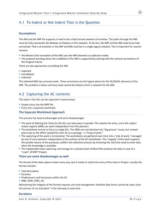 Integrated Master Plan / Integrated Master Schedule Step-by-Step
Glen B. Alleman, Copyright © 2021 45 | P a g e
4.1 To Indent or Not Indent That is the Question
Assumptions
The IMS and the IMP the supports it need to be a fully formed network of activities. The paths through the IMS
must be fully connected. No Widows or Orphans in this network. To do this, the IMP and the IMS need to be fully
connected. That is all activities in the IMP and IMS must be in a single logical network. This is important for several
reasons:
§ The Monte Carlo simulation of the IMS uses the IMP elements as collection nodes
§ The proposal wording about the credibility of the IMS is supported by starting with the vertical connections of
the Program Events
There are two approaches to building the IMS
§ Indented
§ Unindebted
§ Indented
The indented IMS has summary tasks. These summaries are the logical places for the PE/SA/AC elements of the
IMP. The problem is these summary tasks cannot be linked to form a network for the IMS
4.2 Capturing the AC contents
The tasks in the ACs can be captured in several ways:
§ Simple entry into the MPP file
§ Entry into a separate worksheet
The Separate Worksheet Approach
This process has several advantages and some disadvantages
§ The work of defining the Tasks for the ACs can take place in parallel. This speeds the entry, since the subject
matter experts (SME) can work independent from the planners
§ The worksheet narrow to focus to single ACs. The SMEs are not diverted into "big picture" issues, but instead
work only on the effort needed for each AC as a package – a "lump of work."
§ The capturing of the work is incremental. The worksheets are gathered over time into a "pile of work," managed
by one of more planners independent of the authors of the AC worksheets. This "staging" of the work supports
the parallel nature of the processes, buffers the collection process by removing the real time need to enter data
when the knowledge is available.
§ The independent data capturing, and storage (in a spread sheet of Word file) protects the data in case of a
"crash" of MSFT Project.
There are some disadvantages as well
The format of the data capture sheet many vary, but it needs to match the entry of the tasks in Project. Usually this
format includes:
§ Task description
§ Duration
§ Predecessors and Successors within the AC
§ WBS, SOW, CDRL, etc
Maintaining the integrity of this format requires care and management. Random data forms cannot be used, since
the process of cut and paste" is the only way to save time.
Durations
 