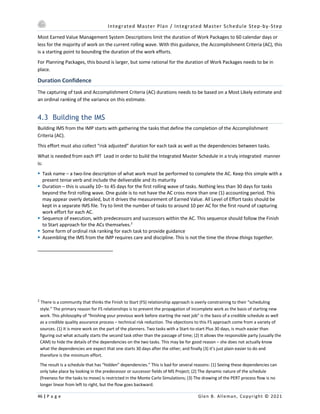 Integrated Master Plan / Integrated Master Schedule Step-by-Step
46 | P a g e Glen B. Alleman, Copyright © 2021
Most Earned Value Management System Descriptions limit the duration of Work Packages to 60 calendar days or
less for the majority of work on the current rolling wave. With this guidance, the Accomplishment Criteria (AC), this
is a starting point to bounding the duration of the work efforts.
For Planning Packages, this bound is larger, but some rational for the duration of Work Packages needs to be in
place.
Duration Confidence
The capturing of task and Accomplishment Criteria (AC) durations needs to be based on a Most Likely estimate and
an ordinal ranking of the variance on this estimate.
4.3 Building the IMS
Building IMS from the IMP starts with gathering the tasks that define the completion of the Accomplishment
Criteria (AC).
This effort must also collect “risk adjusted” duration for each task as well as the dependencies between tasks.
What is needed from each IPT Lead in order to build the Integrated Master Schedule in a truly integrated manner
is:
§ Task name – a two-line description of what work must be performed to complete the AC. Keep this simple with a
present tense verb and include the deliverable and its maturity
§ Duration – this is usually 10– to 45 days for the first rolling wave of tasks. Nothing less than 30 days for tasks
beyond the first rolling wave. One guide is to not have the AC cross more than one (1) accounting period. This
may appear overly detailed, but it drives the measurement of Earned Value. All Level of Effort tasks should be
kept in a separate IMS file. Try to limit the number of tasks to around 10 per AC for the first round of capturing
work effort for each AC.
§ Sequence of execution, with predecessors and successors within the AC. This sequence should follow the Finish
to Start approach for the ACs themselves.2
§ Some form of ordinal risk ranking for each task to provide guidance
§ Assembling the IMS from the IMP requires care and discipline. This is not the time the throw things together.
2
There is a community that thinks the Finish to Start (FS) relationship approach is overly constraining to their “scheduling
style.” The primary reason for FS relationships is to prevent the propagation of incomplete work as the basis of starting new
work. This philosophy of “finishing your previous work before starting the next job” is the basis of a credible schedule as well
as a credible quality assurance process – technical risk reduction. The objections to this FS approach come from a variety of
sources. (1) It is more work on the part of the planners. Two tasks with a Start-to-start Plus 30 days, is much easier than
figuring out what actually starts the second task other than the passage of time; (2) It allows the responsible party (usually the
CAM) to hide the details of the dependencies on the two tasks. This may be for good reason – she does not actually know
what the dependencies are expect that one starts 30 days after the other; and finally (3) it’s just plain easier to do and
therefore is the minimum effort.
The result is a schedule that has “hidden” dependencies.” This is bad for several reasons: (1) Seeing these dependencies can
only take place by looking in the predecessor or successor fields of MS Project; (2) The dynamic nature of the schedule
(freeness for the tasks to move) is restricted in the Monte Carlo Simulations; (3) The drawing of the PERT process flow is no
longer linear from left to right, but the flow goes backward.
 