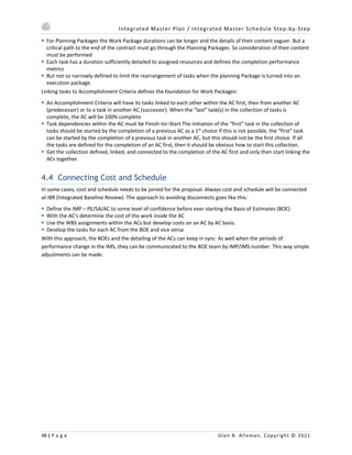 Integrated Master Plan / Integrated Master Schedule Step-by-Step
48 | P a g e Glen B. Alleman, Copyright © 2021
§ For Planning Packages the Work Package durations can be longer and the details of their content vaguer. But a
critical path to the end of the contract must go through the Planning Packages. So consideration of their content
must be performed
§ Each task has a duration sufficiently detailed to assigned resources and defines the completion performance
metrics
§ But not so narrowly defined to limit the rearrangement of tasks when the planning Package is turned into an
execution package.
Linking tasks to Accomplishment Criteria defines the foundation for Work Packages:
§ An Accomplishment Criteria will have its tasks linked to each other within the AC first, then from another AC
(predecessor) or to a task in another AC (successor). When the “last” task(s) in the collection of tasks is
complete, the AC will be 100% complete
§ Task dependencies within the AC must be Finish–to–Start The initiation of the “first” task in the collection of
tasks should be started by the completion of a previous AC as a 1st
choice If this is not possible, the “first” task
can be started by the completion of a previous task in another AC, but this should not be the first choice. If all
the tasks are defined for the completion of an AC first, then it should be obvious how to start this collection.
§ Get the collection defined, linked, and connected to the completion of the AC first and only then start linking the
ACs together.
4.4 Connecting Cost and Schedule
In some cases, cost and schedule needs to be joined for the proposal. Always cost and schedule will be connected
at IBR (Integrated Baseline Review). The approach to avoiding disconnects goes like this:
§ Define the IMP – PE/SA/AC to some level of confidence before ever starting the Basis of Estimates (BOE)
§ With the AC's determine the cost of the work inside the AC
§ Use the WBS assignments within the ACs but develop costs on an AC by AC basis.
§ Develop the tasks for each AC from the BOE and vice versa
With this approach, the BOEs and the detailing of the ACs can keep in sync. As well when the periods of
performance change in the IMS, they can be communicated to the BOE team by IMP/IMS number. This way simple
adjustments can be made.
 