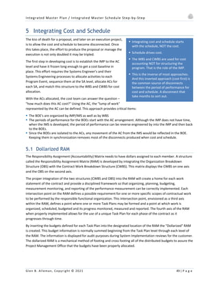 Integrated Master Plan / Integrated Master Schedule Step-by-Step
Glen B. Alleman, Copyright © 2021 49 | P a g e
§ Integrating cost and schedule starts
with the schedule, NOT the cost.
§ Schedule drives cost.
§ The WBS and CWBS are used for cost
accounting NOT for structuring the
program. That is the role of the IMP.
§ This is the inverse of most approaches.
And this inverted approach (cost first) is
the common source of disconnects
between the period of performance for
cost and schedule. A disconnect that
take months to sort out.
5 Integrating Cost and Schedule
The kiss of death for a proposal, and later on an execution project,
is to allow the cost and schedule to become disconnected. Once
this takes place, the effort to produce the proposal or manage the
execution is not only doubled it may be tripled.
The first step in developing cost is to establish the IMP to the AC
level and have it frozen long enough to get a cost baseline in
place. This effort requires the Systems Engineer’s and their
Systems Engineering processes to allocate activities to each
Program Event, sequence them at the SA level, allocate ACs for
each SA, and match this structure to the WBS and CWBS for cost
allocation.
With the ACs allocated, the cost team can answer the question –
"how much does this AC cost?" Using the AC, the "lump of work"
represented by the AC can be defined. This approach provides critical items:
§ The BOE's are organized by IMP/IMS as well as by WBS
§ The periods of performance for the BOEs start with the AC arrangement. Although the IMP does not have time,
when the IMS is developed, the period of performance can be reverse engineered by into the IMP and then back
to the BOEs.
§ Since the BOEs are isolated to the ACs, any movement of the AC from the IMS would be reflected in the BOE.
Keeping them in synchronization removes most of the disconnects produced when cost and schedule.
5.1 Dollarized RAM
The Responsibility Assignment (Accountability) Matrix needs to have dollars assigned to each member. A structure
called the Responsibility Assignment Matrix (RAM) is developed by integrating the Organization Breakdown
Structure (OBS) with the Contract Work Breakdown Structure (CWBS). This matrix displays the CWBS on one axis
and the OBS on the second axis.
The proper integration of the two structures (CWBS and OBS) into the RAM will create a home for each work
statement of the contract and provide a disciplined framework so that organizing, planning, budgeting,
measurement monitoring, and reporting of the performance measurement can be correctly implemented. Each
intersection point on the RAM defines a possible requirement for one or more specific scopes of contractual work
to be performed by the responsible functional organization. This intersection point, envisioned as a third axis
within the RAM, defines a point where one or more Task Plans may be formed and a point at which work is
organized, scheduled, budgeted and its progress monitored, measured and reported. The fourth axis of the RAM
when properly implemented allows for the use of a unique Task Plan for each phase of the contract as it
progresses through time.
By inserting the budgets defined for each Task Plan into the designated location of the RAM the "Dollarized" RAM
is created. This budget information is normally summed beginning from the Task Plan level through each level of
the RAM. The information is displayed for audit purposes during System Implementation reviews for the customer.
The dollarized RAM is a mechanical method of footing and cross footing all of the distributed budgets to assure the
Project Management Office that the budgets have been properly allocated.
 