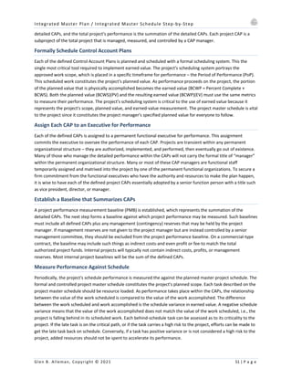 Integrated Master Plan / Integrated Master Schedule Step-by-Step
Glen B. Alleman, Copyright © 2021 51 | P a g e
detailed CAPs, and the total project's performance is the summation of the detailed CAPs. Each project CAP is a
subproject of the total project that is managed, measured, and controlled by a CAP manager.
Formally Schedule Control Account Plans
Each of the defined Control Account Plans is planned and scheduled with a formal scheduling system. This the
single most critical tool required to implement earned value. The project's scheduling system portrays the
approved work scope, which is placed in a specific timeframe for performance – the Period of Performance (PoP).
This scheduled work constitutes the project's planned value. As performance proceeds on the project, the portion
of the planned value that is physically accomplished becomes the earned value (BCWP = Percent Complete ×
BCWS). Both the planned value (BCWS)(PV) and the resulting earned value (BCWP)(EV) must use the same metrics
to measure their performance. The project's scheduling system is critical to the use of earned value because it
represents the project's scope, planned value, and earned-value measurement. The project master schedule is vital
to the project since it constitutes the project manager's specified planned value for everyone to follow.
Assign Each CAP to an Executive for Performance
Each of the defined CAPs is assigned to a permanent functional executive for performance. This assignment
commits the executive to oversee the performance of each CAP. Projects are transient within any permanent
organizational structure – they are authorized, implemented, and performed, then eventually go out of existence.
Many of those who manage the detailed performance within the CAPs will not carry the formal title of “manager”
within the permanent organizational structure. Many or most of these CAP managers are functional staff
temporarily assigned and matrixed into the project by one of the permanent functional organizations. To secure a
firm commitment from the functional executives who have the authority and resources to make the plan happen,
it is wise to have each of the defined project CAPs essentially adopted by a senior function person with a title such
as vice president, director, or manager.
Establish a Baseline that Summarizes CAPs
A project performance measurement baseline (PMB) is established, which represents the summation of the
detailed CAPs. The next step forms a baseline against which project performance may be measured. Such baselines
must include all defined CAPs plus any management (contingency) reserves that may be held by the project
manager. If management reserves are not given to the project manager but are instead controlled by a senior
management committee, they should be excluded from the project performance baseline. On a commercial-type
contract, the baseline may include such things as indirect costs-and even profit or fee-to match the total
authorized project funds. Internal projects will typically not contain indirect costs, profits, or management
reserves. Most internal project baselines will be the sum of the defined CAPs.
Measure Performance Against Schedule
Periodically, the project's schedule performance is measured the against the planned master project schedule. The
formal and controlled project master schedule constitutes the project's planned scope. Each task described on the
project master schedule should be resource loaded. As performance takes place within the CAPs, the relationship
between the value of the work scheduled is compared to the value of the work accomplished. The difference
between the work scheduled and work accomplished is the schedule variance in earned value. A negative schedule
variance means that the value of the work accomplished does not match the value of the work scheduled, i.e., the
project is falling behind in its scheduled work. Each behind-schedule task can be assessed as to its criticality to the
project. If the late task is on the critical path, or if the task carries a high risk to the project, efforts can be made to
get the late task back on schedule. Conversely, if a task has positive variance or is not considered a high risk to the
project, added resources should not be spent to accelerate its performance.
 