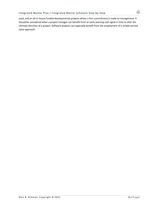 Integrated Master Plan / Integrated Master Schedule Step-by-Step
Glen B. Alleman, Copyright © 2021 53 | P a g e
used, and on all In–house funded developmental projects where a firm commitment is made to management. It
should be considered when a project manager can benefit from an early warning cost signal in time to alter the
ultimate direction of a project. Software projects can especially benefit from the employment of a simple earned-
value approach.
 