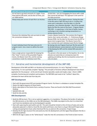 Integrated Master Plan / Integrated Master Schedule Step-by-Step
56 | P a g e Glen B. Alleman, Copyright © 2021
IMP/IMS Proposal Development Process Implementation Details
do not have to go back and work on it again. If you
leave behind 10% work, and do that 10 times, you
are 100% behind.
at that time – you are mortgaging the future with a debt
that cannot be paid back. This approach is the same for
the daily processes.
Always keep past version of each file in an Archive. Label the files in some logical manner. Putting the date
in the file name is NOT the way to do it. It clutters the
name and is redundant, since the date is in the file
properties. Use a Revision Number – Rev 02 for example.
Name the files the name of the Event – Program Name–
PDR–E09 – is a good way. In the heat of battle, having
confusing or non–intuitive naming conventions is a
serious source of error.
Structure the individual files and use tools to make
the connections between them
Create a Master Events file. This contains the Program
Events, their names and codes – C – Preliminary Design
Review (PDR). Set the date for the event from the RFP or
government assigned date. This Master Events file is
then inserted into each individual event file for linkage.
In each individual Event File have only one (1)
program event. Use a macro to define the event
code.
By having only one Program Event per file the work can
be divided between several planners and the processes
of developing the IMP and the related IMS executed in
parallel
Have a single person responsible for keeping the
files “clean” in terms of the preamble Program
Events, the Master Event file, and the naming
conventions inside the individual event files.
This person is the sole owner on the baseline. He or she
allocate out ownership on a temporary basis for
updating and editing. But the true baseline comes from
only one place.
7.1 Iterative and Incremental development of the IMP/IMS
Development of the IMP and IMS is an iterative and incremental process. It is not a “big bang” or more
importantly, it is not a partially complete “big bag.” The principles of iterative software development have direct
application for the proposal – at the end of each iteration (possibly a week and maybe a day) – there is 100%
complete, functioning and compliant work products. The IMP/IMS Lead needs to be “ruthless” about this,
otherwise the team will be late from day one.
IMP Development
§ Start with the government RFP and standard Program Events. Put these in a database or project template file.
§ Assess the logical sequence of these Events
§ Build a description of the Events from a variety of sources. These are found in the DAU DoD Procurement
Desktop
§ NAVAIR 4355.19C
§ Build the SAs and ACs
IMS Development
§ Build the IMS by Event. This is not an optional suggestion, it is mandatory. This places the burden of capturing
the IMS elements on the CAMs not on the IMS developers. The CAMs may object to this, but it is critical that
each Event be standalone and can be developed in parallel.
§ Start with capturing the work within each AC. This work should be limited to 10 to 15 lines of tasks and can be
physically captured in a Work or Excel file. Be careful with Excel, since there is a bug in Microsoft Project when
cutting and pasting from Excel, when that Excel file has an external URL connection. Project hangs.
§ Develop the AC logic structure first and avoid any inter-AC development until the logical flow between the ACs is
completely defined.
§ With the AC logic in place on the “white board,” make the inter-AC connections in the Finish-to-Start manner.
 