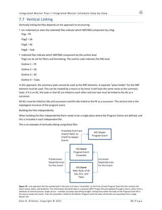 Integrated Master Plan / Integrated Master Schedule Step-by-Step
Glen B. Alleman, Copyright © 2021 59 | P a g e
7.7 Vertical Linking
Vertically linking the files depends on the approach to structuring:
§ Un–indented (or even the indented) files indicate which IMP/IMS component by a flag
Flag – PE
Flag2 – SA
Flag3 – AC
Flag4 – Task
§ Indented files indicate which IMP/IMS component by the outline level
Flags can be set for filters and formatting. The outline code indicates the IMS level
Outline 1 – PE
Outline 2 – SA
Outline 3 – AC
Outline 4 – Tasks
In this approach, the summary tasks cannot be used as the IMP elements. A separate "place holder" for the IMP
element must be used. This can be created by a macro or by hand. It will have the same name as the summary
tasks. If it is an AC, the tasks in that AC are linked to each other and one task must be linked to the AC as a
successor.
All ACs must be linked to SAs and successors and the SAs linked to the PE as a successor. This vertical tree is the
topological structure of the program event.
Building the Files Independently
When building the files independently there needs to be a single place where the Program Events are defined, and
this is included in each independent file.
This is an example of vertically linking using these files:
Figure 19 – one approach that has worked well in the past is to have a “preamble” on the front of each Program Event file that contains the
Event names, dates, and deadlines. This information should be kept in a separate MSFT Project file and updated through a macro, either from a
database an internal process. Single source – multiple use keeps everything straight. Linking from within the body of the Program Event file is
the way to isolate the events. Then the preamble is linked to the Master Program Event file when all the files are assembled into a single
Master File
 
