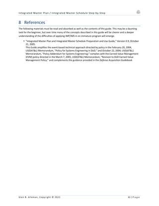Integrated Master Plan / Integrated Master Schedule Step-by-Step
Glen B. Alleman, Copyright © 2021 61 | P a g e
8 References
The following materials must be read and absorbed as well as the contents of this guide. This may be a daunting
task for the beginner, but over time many of the concepts described in this guide will be clearer and a deeper
understanding of the difficulties of applying IMP/IMS in on immature program will emerge.
§ “Integrated Master Plan and Integrated Master Schedule Preparation and Use Guide,” Version 0.9, October
21, 2005.
This Guide amplifies the event-based technical approach directed by policy in the February 20, 2004,
USD(AT&L) Memorandum, “Policy for Systems Engineering in DoD,” and October 22, 2004, USD(AT&L)
Memorandum, “Policy Addendum for Systems Engineering;” complies with the Earned Value Management
(EVM) policy directed in the March 7, 2005, USD(AT&L) Memorandum, “Revision to DoD Earned Value
Management Policy;” and complements the guidance provided in the Defense Acquisition Guidebook.
 