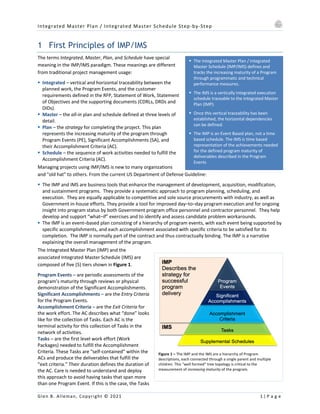 Integrated Master Plan / Integrated Master Schedule Step-by-Step
Glen B. Alleman, Copyright © 2021 1 | P a g e
§ The Integrated Master Plan / Integrated
Master Schedule (IMP/IMS) defines and
tracks the increasing maturity of a Program
through programmatic and technical
performance measures.
§ The IMS is a vertically integrated execution
schedule traceable to the Integrated Master
Plan (IMP).
§ Once this vertical traceability has been
established, the horizontal dependencies
can be defined.
§ The IMP is an Event Based plan, not a time
based schedule. The IMS is time based
representation of the achievements needed
for the defined program maturity of
deliverables described in the Program
Events
1 First Principles of IMP/IMS
The terms Integrated, Master, Plan, and Schedule have special
meaning in the IMP/IMS paradigm. These meanings are different
from traditional project management usage:
§ Integrated – vertical and horizontal traceability between the
planned work, the Program Events, and the customer
requirements defined in the RFP, Statement of Work, Statement
of Objectives and the supporting documents (CDRLs, DRDs and
DIDs).
§ Master – the all-in plan and schedule defined at three levels of
detail.
§ Plan – the strategy for completing the project. This plan
represents the increasing maturity of the program through
Program Events (PE), Significant Accomplishments (SA), and
their Accomplishment Criteria (AC).
§ Schedule – the sequence of work activities needed to fulfill the
Accomplishment Criteria (AC).
Managing projects using IMP/IMS is new to many organizations
and "old hat" to others. From the current US Department of Defense Guideline:
§ The IMP and IMS are business tools that enhance the management of development, acquisition, modification,
and sustainment programs. They provide a systematic approach to program planning, scheduling, and
execution. They are equally applicable to competitive and sole source procurements with industry, as well as
Government in-house efforts. They provide a tool for improved day–to–day program execution and for ongoing
insight into program status by both Government program office personnel and contractor personnel. They help
develop and support “what–if” exercises and to identify and assess candidate problem workarounds.
§ The IMP is an event–based plan consisting of a hierarchy of program events, with each event being supported by
specific accomplishments, and each accomplishment associated with specific criteria to be satisfied for its
completion. The IMP is normally part of the contract and thus contractually binding. The IMP is a narrative
explaining the overall management of the program.
The Integrated Master Plan (IMP) and the
associated Integrated Master Schedule (IMS) are
composed of five (5) tiers shown in Figure 1.
Program Events – are periodic assessments of the
program’s maturity through reviews or physical
demonstration of the Significant Accomplishments.
Significant Accomplishments – are the Entry Criteria
for the Program Events.
Accomplishment Criteria – are the Exit Criteria for
the work effort. The AC describes what “done” looks
like for the collection of Tasks. Each AC is the
terminal activity for this collection of Tasks in the
network of activities.
Tasks – are the first level work effort (Work
Packages) needed to fulfill the Accomplishment
Criteria. These Tasks are “self-contained” within the
ACs and produce the deliverables that fulfill the
“exit criteria.” Their duration defines the duration of
the AC. Care is needed to understand and deploy
this approach to avoid having tasks that span more
than one Program Event. If this is the case, the Tasks
Figure 1 – The IMP and the IMS are a hierarchy of Program
descriptions, each connected through a single parent and multiple
children. This “well formed” tree topology is critical to the
measurement of increasing maturity of the program.
 