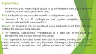 Approaches
For the most part, when a liquid drug is to be administered orally and a solid form
is desired, one of two approaches is used.
First, the liquid substance may be sealed in a soft gelatine capsule.
 Vitamins A, D, and E, cyclosporine and ergoloid mesylates are liquids
commercially available in capsule form.
Second, the liquid drug may be developed into a solid ester or salt form that will be
suitable for tablets or drug capsules.
 For instance, scopolamine Hydrobromide is a solid salt of the liquid drug
scopolamine and is easily pressed into tablets.
Third approach to formulate liquids into solids is by mixing the drug with a solid or
melted semisolid material, such as a high-molecular-weight polyethylene glycol. The
melted mixture is poured into hard gelatine capsules to harden and the capsules
sealed.
 