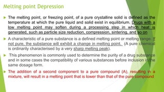 Melting point Depression
 The melting point, or freezing point, of a pure crystalline solid is deﬁned as the
temperature at which the pure liquid and solid exist in equilibrium. Drugs with a
low melting point may soften during a processing step in which heat is
generated, such as particle size reduction, compression, sintering, and so on
 A characteristic of a pure substance is a defined melting point or melting range. If
not pure, the substance will exhibit a change in melting point. (A pure chemical
is ordinarily characterised by a very sharp melting peak).
 This phenomenon is commonly used to determine the purity of a drug substance
and in some cases the compatibility of various substances before inclusion in the
same dosage form.
 The addition of a second component to a pure compound (A), resulting in a
mixture, will result in a melting point that is lower than that of the pure compound
 