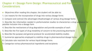 Chapter 4  Dosage Form Design: Pharmaceutical and Formulation
Considerations
 Objectives After reading this chapter, the student will be able to:
1. List reasons for the incorporation of drugs into various dosage forms
2. Compare and contrast the advantages/disadvantages of various drug dosage forms
3. Describe the information needed in preformulation studies to characterize a drug substance for
possible inclusion into a dosage form
4. Describe the mechanisms of drug degradation and provide examples of each
5. Describe the five types of drug instability of concern to the practicing pharmacist
6. Describe the purpose and general protocol for accelerated stability studies
7. Summarize approaches employed to stabilize drugs in pharmaceutical dosage forms
8. Calculate rate reactions for various liquid dosage forms
9. Categorize various pharmaceutical ingredients and excipients
 