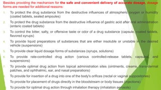 Besides providing the mechanism for the safe and convenient delivery of accurate dosage, dosage
forms are needed for additional reasons:
1. To protect the drug substance from the destructive influences of atmospheric oxygen or humidity
(coated tablets, sealed ampoules)
2. To protect the drug substance from the destructive influence of gastric acid after oral administration
(enteric coated tablets)
3. To control the bitter, salty, or offensive taste or odor of a drug substance (capsule, coated tablets,
flavored syrups)
4. To provide liquid preparations of substances that are either insoluble or unstable in the desired
vehicle (suspensions)
5. To provide clear liquid dosage forms of substances (syrups, solutions)
6. To provide rate-controlled drug action (various controlled-release tablets, capsules, and
suspensions)
7. To provide optimal drug action from topical administration sites (ointments, creams, trans-dermal
patches, and ophthalmic, ear, and nasal preparations)
8. To provide for insertion of a drug into one of the body's orifices (rectal or vaginal suppositories)
9. To provide for placement of drugs directly in the bloodstream or body tissues (injections)
10. To provide for optimal drug action through inhalation therapy (inhalation aerosols)
 