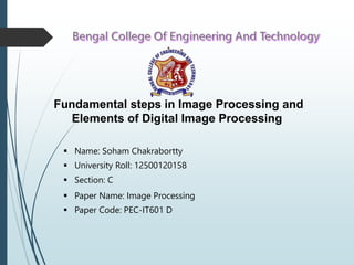 Fundamental steps in Image Processing and
Elements of Digital Image Processing
 Name: Soham Chakrabortty
 University Roll: 12500120158
 Section: C
 Paper Name: Image Processing
 Paper Code: PEC-IT601 D
 