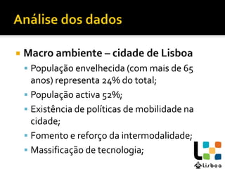    Macro ambiente – cidade de Lisboa
     População envelhecida (com mais de 65
      anos) representa 24% do total;
     População activa 52%;
     Existência de políticas de mobilidade na
      cidade;
     Fomento e reforço da intermodalidade;
     Massificação de tecnologia;
 