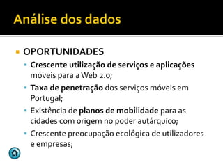    OPORTUNIDADES
     Crescente utilização de serviços e aplicações
      móveis para a Web 2.0;
     Taxa de penetração dos serviços móveis em
      Portugal;
     Existência de planos de mobilidade para as
      cidades com origem no poder autárquico;
     Crescente preocupação ecológica de utilizadores
      e empresas;
 