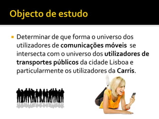    Determinar de que forma o universo dos
    utilizadores de comunicações móveis se
    intersecta com o universo dos utilizadores de
    transportes públicos da cidade Lisboa e
    particularmente os utilizadores da Carris.
 