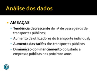   AMEAÇAS
     Tendência decrescente do nº de passageiros de
      transportes públicos;
     Aumento de utilizadores do transporte individual;
     Aumento das tarifas dos transportes públicos
     Diminuição do Financiamento do Estado a
      empresas públicas nos próximos anos
 