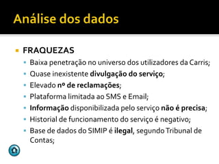    FRAQUEZAS
     Baixa penetração no universo dos utilizadores da Carris;
     Quase inexistente divulgação do serviço;
     Elevado nº de reclamações;
     Plataforma limitada ao SMS e Email;
     Informação disponibilizada pelo serviço não é precisa;
     Historial de funcionamento do serviço é negativo;
     Base de dados do SIMIP é ilegal, segundo Tribunal de
      Contas;
 