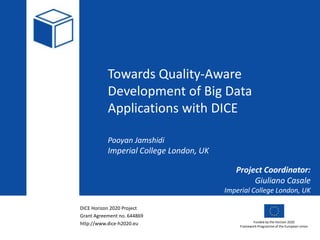 DICE Horizon 2020 Project
Grant Agreement no. 644869
http://www.dice-h2020.eu Funded by the Horizon 2020
Framework Programme of the European Union
Towards Quality-Aware
Development of Big Data
Applications with DICE
Pooyan Jamshidi
Imperial College London, UK
Project Coordinator:
Giuliano Casale
Imperial College London, UK
 