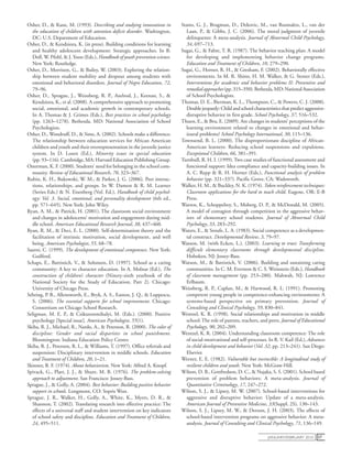 january/February 2010 57
Osher, D., & Kane, M. (1993). Describing and studying innovations in
the education of children with attention deficit disorder. Washington,
DC: U.S. Department of Education.
Osher, D., & Kendziora, K. (in press). Building conditions for learning
and healthy adolescent development: Strategic approaches. In B.
Doll, W. Pfohl, & J. Yoon (Eds.), Handbook of youth prevention science.
New York: Routledge.
Osher, D., Morrison, G., & Bailey, W. (2003). Exploring the relation-
ship between student mobility and dropout among students with
emotional and behavioral disorders. Journal of Negro Education, 72,
79–96.
Osher, D., Sprague, J., Weissberg, R. P., Axelrod, J., Keenan, S., &
Kendziora, K., et al. (2008). A comprehensive approach to promoting
social, emotional, and academic growth in contemporary schools.
In A. Thomas & J. Grimes (Eds.), Best practices in school psychology
(pp. 1263–1278). Bethesda, MD: National Association of School
Psychologists.
Osher, D., Woodruff, D., & Sims, A. (2002). Schools make a difference:
The relationship between education services for African American
children and youth and their overrepresentation in the juvenile justice
system. In D. Losen (Ed.), Minority issues in special education
(pp. 93–116). Cambridge, MA: Harvard Education Publishing Group.
Osterman, K. F. (2000). Students’ need for belonging in the school com-
munity. Review of Educational Research, 70, 323–367.
Rubin, K. H., Bukowski, W. M., & Parker, J. G. (2006). Peer interac-
tions, relationships, and groups. In W. Damon & R. M. Learner
(Series Eds.) & N. Eisenberg (Vol. Ed.), Handbook of child psychol-
ogy: Vol. 3. Social, emotional, and personality development (6th ed.,
pp. 571–645). New York: John Wiley.
Ryan, A. M., & Patrick, H. (2001). The classroom social environment
and changes in adolescents’ motivation and engagement during mid-
dle school. American Educational Research Journal, 38, 437–460.
Ryan, R. M., & Deci, E. L. (2000). Self-determination theory and the
facilitation of intrinsic motivation, social development, and well
being. American Psychologist, 55, 68–78.
Saarni, C. (1999). The development of emotional competence. New York:
Guilford.
Schaps, E., Battistich, V., & Solomon, D. (1997). School as a caring
community: A key to character education. In A. Molnar (Ed.), The
construction of children’s character (Ninety-sixth yearbook of the
National Society for the Study of Education, Part 2). Chicago:
University of Chicago Press.
Sebring, P. B., Allensworth, E., Bryk, A. S., Easton, J. Q., & Luppescu,
S. (2006). The essential supports for school improvement. Chicago:
Consortium on Chicago School Research.
Seligman, M. E. P., & Csikszentmihalyi, M. (Eds.). (2000). Positive
psychology [Special issue]. American Psychologist, 55(1).
Skiba, R. J., Michael, R., Nardo, A., & Peterson, R. (2000). The color of
discipline: Gender and racial disparities in school punishment.
Bloomington: Indiana Education Policy Center.
Skiba, R. J., Peterson, R. L., & Williams, T. (1997). Office referrals and
suspension: Disciplinary intervention in middle schools. Education
and Treatment of Children, 20, 1–21.
Skinner, B. F. (1974). About behaviorism. New York: Alfred A. Knopf.
Spivack, G., Platt, J. J., & Shure, M. B. (1976). The problem-solving
approach to adjustment. San Francisco: Jossey-Bass.
Sprague, J., & Golly, A. (2004). Best behavior: Building positive behavior
support in schools. Longmont, CO: Sopris West.
Sprague, J. R., Walker, H., Golly, A., White, K., Myers, D. R., &
Shannon, T. (2002). Translating research into effective practice: The
effects of a universal staff and student intervention on key indicators
of school safety and discipline. Education and Treatment of Children,
24, 495–511.
Stams, G. J., Brugman, D., Dekovic, M., van Rosmalen, L., van der
Laan, P., & Gibbs, J. C. (2006). The moral judgment of juvenile
delinquents: A meta-analysis. Journal of Abnormal Child Psychology,
34, 697–713.
Sugai, G., & Fabre, T. R. (1987). The behavior teaching plan: A model
for developing and implementing behavior change programs.
Education and Treatment of Children, 10, 279–290.
Sugai, G., Horner, R. H., & Gresham, F. (2002). Behaviorally effective
environments. In M. R. Shinn, H. M. Walker, & G. Stoner (Eds.),
Interventions for academic and behavior problems II: Preventive and
remedialapproaches(pp.315–350).Bethesda,MD:NationalAssociation
of School Psychologists.
Thomas, D. E., Bierman, K. L., Thompson, C., & Powers, C. J. (2008).
Doublejeopardy:Childandschoolcharacteristicsthatpredictaggressive-
disruptive behavior in first grade. School Psychology, 37, 516–532.
Thuen, E., & Bru, E. (2009). Are changes in students’ perceptions of the
learning environment related to changes in emotional and behav-
ioural problems? School Psychology International, 30, 115–136.
Townsend, B. L. (2000). The disproportionate discipline of African-
American learners: Reducing school suspensions and expulsions.
Exceptional Children, 66, 381–391.
Turnbull, R. H. I. (1999). Two case studies of functional assessment and
functional support: Idea compliance and capacity-building issues. In
A. C. Repp & R. H. Horner (Eds.), Functional analysis of problem
behavior (pp. 321–337). Pacific Grove, CA: Wadsworth.
Walker, H. M., & Buckley, N. K. (1974). Token reinforcement techniques:
Classroom applications for the hard to teach child. Eugene, OR: E-B
Press.
Warren, K., Schoppelrey, S., Moberg, D. P., & McDonald, M. (2005).
A model of contagion through competition in the aggressive behav-
iors of elementary school students. Journal of Abnormal Child
Psychology, 33, 283–292.
Waters, E., & Sroufe, L. A. (1983). Social competence as a developmen-
tal construct. Developmental Review, 3, 79–97.
Watson, M. (with Ecken, L.). (2003). Learning to trust: Transforming
difficult elementary classrooms through developmental discipline.
Hoboken, NJ: Jossey-Bass.
Watson, M., & Battistich, V. (2006). Building and sustaining caring
communities. In C. M. Evertson & C. S. Weinstein (Eds.), Handbook
of classroom management (pp. 253–280). Mahwah, NJ: Lawrence
Erlbaum.
Weissberg, R. P., Caplan, M., & Harwood, R. L. (1991). Promoting
competent young people in competence-enhancing environments: A
systems-based perspective on primary prevention. Journal of
Consulting and Clinical Psychology, 59, 830–841.
Wentzel, K. R. (1998). Social relationships and motivation in middle
school: The role of parents, teachers, and peers. Journal of Educational
Psychology, 90, 202–209.
Wentzel, K. R. (2004). Understanding classroom competence: The role
of social-motivational and self-processes. In R. V. Kail (Ed.), Advances
in child development and behavior (Vol. 32, pp. 213–241). San Diego:
Elsevier.
Werner, E. E. (1982). Vulnerable but invincible: A longitudinal study of
resilient children and youth. New York: McGraw-Hill.
Wilson, D. B., Gottfredson, D. C., & Najaka, S. S. (2001). School based
prevention of problem behaviors: A meta-analysis. Journal of
Quantitative Criminology, 17, 247–272.
Wilson, S. J., & Lipsey, M. W. (2007). School-based interventions for
aggressive and disruptive behavior: Update of a meta-analysis.
American Journal of Preventive Medicine, 33(Suppl. 2S), 130–143.
Wilson, S. J., Lipsey, M. W., & Derzon, J. H. (2003). The effects of
school-based intervention programs on aggressive behavior: A meta-
analysis. Journal of Consulting and Clinical Psychology, 71, 136–149.
 