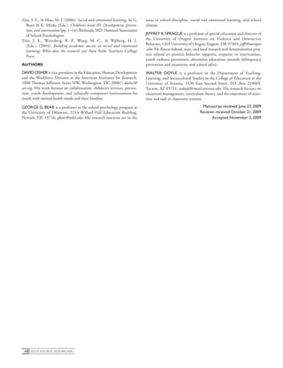 educational Researcher58
Zins, J. E., & Elias, M. J. (2006). Social and emotional learning. In G.
Bears & K. Minke (Eds.), Children’s needs III: Development, preven-
tion, and intervention (pp. 1–14). Bethesda, MD: National Association
of School Psychologists.
Zins, J. E., Weissberg, R. P., Wang, M. C., & Walberg, H. J.
(Eds.). (2004). Building academic success on social and emotional
learning: What does the research say? New York: Teachers College
Press.
AUTHORS
DAVID OSHER is vice president in the Education, Human Development
and the Workforce Division at the American Institutes for Research,
1000 Thomas Jefferson Street NW, Washington, DC 20007; dosher@
air.org. His work focuses on collaboration, children’s services, preven-
tion, youth development, and culturally competent interventions for
youth with mental health needs and their families.
GEORGE G. BEAR is a professor in the school psychology program at
the University of Delaware, 221A Willard Hall Education Building,
Newark, DE 19716; gbear@udel.edu. His research interests are in the
areas of school discipline, social and emotional learning, and school
climate.
JEFFREY R.SPRAGUE is a professor of special education and director of
the University of Oregon Institute on Violence and Destructive
Behavior, 1265 University of Oregon, Eugene, OR 97403; jeffs@uoregon​
.edu. He directs federal, state, and local research and demonstration proj-
ects related to positive behavior supports, response to intervention,
youth violence prevention, alternative education, juvenile delinquency
prevention and treatment, and school safety.
WALTER DOYLE is a professor in the Department of Teaching,
Learning, and Sociocultural Studies in the College of Education at the
University of Arizona, 1430 East Second Street, P.O. Box 210069,
Tucson, AZ 85721; wdoyle@email.arizona.edu. His research focuses on
classroom management, curriculum theory, and the enactment of activ-
ities and task in classroom systems.
Manuscript received June 23, 2009
Revision received October 21, 2009
Accepted November 2, 2009
 