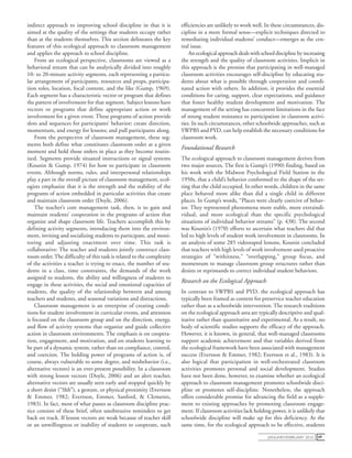 january/February 2010 49
indirect approach to improving school discipline in that it is
aimed at the quality of the settings that students occupy rather
than at the students themselves. This section delineates the key
features of this ecological approach to classroom management
and applies the approach to school discipline.
From an ecological perspective, classrooms are viewed as a
behavioral stream that can be analytically divided into roughly
10- to 20-minute activity segments, each representing a particu-
lar arrangement of participants, resources and props, participa-
tion roles, location, focal content, and the like (Gump, 1969).
Each segment has a characteristic vector or program that defines
the pattern of involvement for that segment. Subject lessons have
vectors or programs that define appropriate action or work
involvement for a given event. These programs of action provide
slots and sequences for participants’ behavior; create direction,
momentum, and energy for lessons; and pull participants along.
From the perspective of classroom management, these seg-
ments both define what constitutes classroom order at a given
moment and hold those orders in place as they become routin-
ized. Segments provide situated instructions or signal systems
(Kounin & Gump, 1974) for how to participate in classroom
events. Although norms, rules, and interpersonal relationships
play a part in the overall picture of classroom management, ecol-
ogists emphasize that it is the strength and the stability of the
programs of action embedded in particular activities that create
and maintain classroom order (Doyle, 2006).
The teacher’s core management task, then, is to gain and
maintain students’ cooperation in the programs of action that
organize and shape classroom life. Teachers accomplish this by
defining activity segments, introducing them into the environ-
ment, inviting and socializing students to participate, and moni-
toring and adjusting enactment over time. This task is
collaborative: The teacher and students jointly construct class-
room order.The difficulty of this task is related to the complexity
of the activities a teacher is trying to enact, the number of stu-
dents in a class, time constraints, the demands of the work
assigned to students, the ability and willingness of students to
engage in these activities, the social and emotional capacities of
students, the quality of the relationship between and among
teachers and students, and seasonal variations and distractions.
Classroom management is an enterprise of creating condi-
tions for student involvement in curricular events, and attention
is focused on the classroom group and on the direction, energy,
and flow of activity systems that organize and guide collective
action in classroom environments. The emphasis is on coopera-
tion, engagement, and motivation, and on students learning to
be part of a dynamic system, rather than on compliance, control,
and coercion. The holding power of programs of action is, of
course, always vulnerable to some degree, and misbehavior (i.e.,
alternative vectors) is an ever-present possibility. In a classroom
with strong lesson vectors (Doyle, 2006) and an alert teacher,
alternative vectors are usually seen early and stopped quickly by
a short desist (“Shh”), a gesture, or physical proximity (Evertson
& Emmer, 1982; Evertson, Emmer, Sanford, & Clements,
1983). In fact, most of what passes as classroom discipline prac-
tice consists of these brief, often unobtrusive reminders to get
back on track. If lesson vectors are weak because of teacher skill
or an unwillingness or inability of students to cooperate, such
efficiencies are unlikely to work well. In these circumstances, dis-
cipline in a more formal sense—explicit techniques directed to
remediating individual students’ conduct—emerges as the cen-
tral issue.
An ecological approach deals with school discipline by increasing
the strength and the quality of classroom activities. Implicit in
this approach is the premise that participating in well-managed
classroom activities encourages self-discipline by educating stu-
dents about what is possible through cooperation and coordi-
nated action with others. In addition, it provides the essential
conditions for caring, support, clear expectations, and guidance
that foster healthy student development and motivation. The
management of the setting has concurrent limitations in the face
of strong student resistance to participation in classroom activi-
ties. In such circumstances, other schoolwide approaches, such as
SWPBS and PYD, can help establish the necessary conditions for
classroom work.
Foundational Research
The ecological approach to classroom management derives from
two major sources. The first is Gump’s (1990) finding, based on
his work with the Midwest Psychological Field Station in the
1950s, that a child’s behavior conformed to the shape of the set-
ting that the child occupied. In other words, children in the same
place behaved more alike than did a single child in different
places. In Gump’s words, “Places were clearly coercive of behav-
ior. They represented phenomena more stable, more extraindi-
vidual, and more ecological than the specific psychological
situations of individual behavior streams” (p. 438). The second
was Kounin’s (1970) efforts to ascertain what teachers did that
led to high levels of student work involvement in classrooms. In
an analysis of some 285 videotaped lessons, Kounin concluded
that teachers with high levels of work involvement used proactive
strategies of “withitness,” “overlapping,” group focus, and
momentum to manage classroom group structures rather than
desists or reprimands to correct individual student behaviors.
Research on the Ecological Approach
In contrast to SWPBS and PYD, the ecological approach has
typically been framed as content for preservice teacher education
rather than as a schoolwide intervention. The research traditions
on the ecological approach area are typically descriptive and qual-
itative rather than quantitative and experimental. As a result, no
body of scientific studies supports the efficacy of the approach.
However, it is known, in general, that well-managed classrooms
support academic achievement and that variables derived from
the ecological framework have been associated with management
success (Evertson & Emmer, 1982; Evertson et al., 1983). It is
also logical that participation in well-orchestrated classroom
activities promotes personal and social development. Studies
have not been done, however, to examine whether an ecological
approach to classroom management promotes schoolwide disci-
pline or promotes self-discipline. Nonetheless, the approach
offers considerable promise for advancing the field as a supple-
ment to existing approaches by promoting classroom engage-
ment. If classroom activities lack holding power, it is unlikely that
schoolwide discipline will make up for this deficiency. At the
same time, for the ecological approach to be effective, students
 