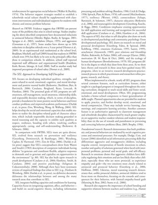 january/February 2010 51
reinforcement for appropriate social behavior (Walker & Buckley,
1974). The behavior support strategies needed to establish a
schoolwide social culture should be supplemented with class-
room interventions and individualized supports for students with
chronic and intense problem behavior.
Research on SWPBS. Evidence suggests that SWPBS can prevent
many of the problems that arise in school settings. Studies employ-
ing the above-described components have documented reductions
in antisocial behavior (Metzler, Biglan, Rusby, & Sprague, 2001;
Sprague et al., 2002), vandalism (Mayer, 1995), and aggression
(Grossman et al., 1997). Some studies have shown up to 50%
reductions in discipline referrals over a 3-year period (Horner et al.,
2009). In an experimental trial randomized at the school level,
Bradshaw,Mitchell,andLeaf(2009)foundthatstudentsinSWPBS
schools were 35% less likely to be sent to the principal’s office than
those in comparison schools. In addition, school staff reported
improved staff affiliation and organizational health (Bradshaw,
Koth, Bevans, Ialongo, & Leaf, 2008). Staff in another study had
improved perceptions of school safety (Horner et al., 2009).
The SEL Approach to Developing Self-Discipline
SEL focuses on developing individual qualities, strengths, and
assets related to social, emotional, cognitive, and moral develop-
ment and positive mental health (Berkowitz, Sherblom, Bier, &
Battistich, 2006; Catalano, Berglund, Ryan, Lonczak, &
Hawkins, 2004). The proximal goals of SEL programs are self-
awareness, self-management, social awareness, relationship skills,
and responsible decision making, which, in terms of discipline,
provide a foundation for more positive social behaviors and fewer
conduct problems and improved academic performance (Durlak
et al., in press; Zins, Weissberg, Wang, & Walberg, 2004). SEL
helps develop the social and emotional capacities that enable stu-
dents to realize the discipline-related goals of character educa-
tion, which include responsible decision making grounded in
moral reasoning and the capacity to exhibit such qualities as
respect, resilience, bonding with others, resolving conflicts
appropriately, caring, and self-understanding (Berkowitz &
Schwartz, 2006).
In comparison with SWPBS, SEL’s roots are quite diverse.
SEL evolved from research on prevention and resilience
(Greenberg, Domitrovich, & Bumbarger, 2001; Weissberg,
Caplan, & Harwood, 1991; Zins & Elias, 2006). Durlak et al.
(in press) suggest that SEL’s conceptualizers drew from Waters
and Sroufe’s (1983) description of competent individuals having
abilities “to generate and coordinate flexible, adaptive responses
to demands and to generate and capitalize on opportunities in
the environment” (p. 80). SEL has also built upon research in
youth development (Catalano et al., 2004; Hawkins, Smith, &
Catalano, 2004) and positive psychology (Seligman &
Csikszentmihalyi, 2000). Although there have been systematic
reviews of empirical findings that relate to SEL (e.g., Denham &
Weissberg, 2004; Durlak et al., in press), no definitive document
delineates the relationships between and among the many
research areas that contribute to SEL.
SEL integrates building capacities and conditions for learning.
Capacities focus on integrating cognition, affect, and behavior—
and build on social-cognitive theory, including information
­processing and problem solving (Bandura, 1986; Crick & Dodge,
1996;Spivack,Platt,&Shure,1976),self-control(Meichenbaum,
1977), resilience (Werner, 1982), connectedness (Schaps,
Battistich, & Solomon, 1997), character education (Berkowitz
et al., 2006), and neurocognitive development (Greenberg, Kusche,
& Riggs, 2004). Conditions emphasize creating opportunities
for skill application and learning and recognition for successful
skill application (Catalano et al., 2004; Hawkins et al., 2004).
The aspects of SEL that relate to self-discipline also draw on work
in developmental psychology and community psychology. From
developmental psychology, SEL draws on research on moral and
prosocial development (Eisenberg, Fabes, & Spinrad, 2006;
Kohlberg, 1984), emotions (Goleman, 1995; Saarni, 1999),
attachment (Ainsworth, 1989), peer relations and friendship
(Rubin, Bukowski, & Parker, 2006), self-concept (Harter, 2006),
motivation (R. M. Ryan & Deci, 2000), and the ecology of
human development (Bronfenbrenner, 1979). SEL programs dif-
fer in the degree to which they draw from these areas. As we show
later, theory and research in these areas have guided many SEL
programs, often in an iterative research-development-practice-
research process in which practitioners and researchers refine pro-
grams, research, and theory.
When implemented in schools, nearly all SEL programs share
several common features, such as curriculum lessons, either
taught in a packaged program or integrated throughout the exist-
ing curriculum, designed to teach social skills and foster social,
emotional, and moral development. Often, SEL programming
includes a home–school component to foster generalization of
skills taught. Planned opportunities also are provided for students
to apply, practice, and further develop social, emotional, and
moral competencies. These may include service learning, class
meetings, and cooperative learning activities. Another common
feature is an authoritative approach to classroom management
and schoolwide discipline characterized by much greater empha-
sis on supportive teacher–student relations and student responsi-
bility than on the use of rewards and punishment in preventing
and correcting behavior problems (Bear, 2005; Brophy, 1996).
Foundational research. Research demonstrates that both problem-
atic and prosocial behaviors are mediated by social-cognitive pro-
cesses and emotional processes. For example, Dodge, Coie, and
Lynam (2006) identified social information-processing skills that
differentiate aggressive and nonaggressive children, including
impulse control, interpretation of hostile intentions in others,
number and quality of solutions generated when faced with inter-
personal problems, personal and social goals, and self-efficacy.
Research in emotions shows that aggressive children have diffi-
culty regulating their emotions and are less likely than other chil-
dren, especially those who are more prosocial, to experience
empathy and guilt—the two emotions most closely related to
antisocial and prosocial behavior (Eisenberg et al., 2006;
Hoffman, 2000). Likewise, moral reasoning research demon-
strates that, unlike prosocial children, antisocial children tend to
focus more on themselves, focusing on the rewards and conse-
quences for their behavior, with limited empathy-based guilt
(Manning & Bear, 2002; Stams et al., 2006).
Research also supports the importance of school bonding and
supportive relations between teachers and students (e.g., Hamre
 