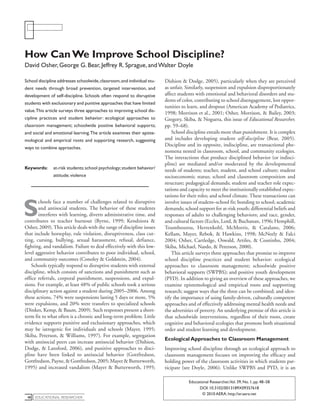 educational Researcher48
Educational Researcher,Vol. 39, No. 1, pp. 48–58
DOI: 10.3102/0013189X09357618
© 2010 AERA. http://er.aera.net
School discipline addresses schoolwide,classroom,and individual stu-
dent needs through broad prevention, targeted intervention, and
development of self-discipline. Schools often respond to disruptive
students with exclusionary and punitive approaches that have limited
value.This article surveys three approaches to improving school dis-
cipline practices and student behavior: ecological approaches to
classroom management; schoolwide positive behavioral supports;
and social and emotional learning.The article examines their episte-
mological and empirical roots and supporting research, suggesting
ways to combine approaches.
Keywords:	 at-risk students;school psychology;student behavior/
attitude; violence
S
chools face a number of challenges related to disruptive
and antisocial students. The behavior of these students
interferes with learning, diverts administrative time, and
contributes to teacher burnout (Byrne, 1999; Kendziora &
Osher, 2009).This article deals with the range of discipline issues
that include horseplay, rule violation, disruptiveness, class cut-
ting, cursing, bullying, sexual harassment, refusal, defiance,
fighting, and vandalism. Failure to deal effectively with this low-
level aggressive behavior contributes to poor individual, school,
and community outcomes (Conoley & Goldstein, 2004).
Schools typically respond to disruptive students with external
discipline, which consists of sanctions and punishment such as
office referrals, corporal punishment, suspensions, and expul-
sions. For example, at least 48% of public schools took a serious
disciplinary action against a student during 2005–2006. Among
these actions, 74% were suspensions lasting 5 days or more, 5%
were expulsions, and 20% were transfers to specialized schools
(Dinkes, Kemp, & Baum, 2009). Such responses present a short-
term fix to what often is a chronic and long-term problem. Little
evidence supports punitive and exclusionary approaches, which
may be iatrogenic for individuals and schools (Mayer, 1995;
Skiba, Peterson, & Williams, 1997). For example, segregation
with antisocial peers can increase antisocial behavior (Dishion,
Dodge, & Lansford, 2006), and punitive approaches to disci-
pline have been linked to antisocial behavior (Gottfredson,
Gottfredson,Payne,&Gottfredson,2005;Mayer&Butterworth,
1995) and increased vandalism (Mayer & Butterworth, 1995;
Dishion & Dodge, 2005), particularly when they are perceived
as unfair. Similarly, suspension and expulsion disproportionately
affect students with emotional and behavioral disorders and stu-
dents of color, contributing to school disengagement, lost oppor-
tunities to learn, and dropout (American Academy of Pediatrics,
1998; Morrison et al., 2001; Osher, Morrison, & Bailey, 2003;
Gregory, Skiba, & Noguera, this issue of Educational Researcher,
pp. 59–68).
School discipline entails more than punishment. It is complex
and includes developing student self-discipline (Bear, 2005).
Discipline and its opposite, indiscipline, are transactional phe-
nomena nested in classroom, school, and community ecologies.
The interactions that produce disciplined behavior (or indisci-
pline) are mediated and/or moderated by the developmental
needs of students; teacher, student, and school culture; student
socioeconomic status; school and classroom composition and
structure; pedagogical demands; student and teacher role expec-
tations and capacity to meet the institutionally established expec-
tations for their roles; and school climate. These transactions can
involve issues of student–school fit; bonding to school; academic
demands; school support for at-risk youth; differential beliefs and
responses of adults to challenging behaviors; and race, gender,
and cultural factors (Eccles, Lord, & Buchanan, 1996; Hemphill,
Toumbourou, Herrenkohl, McMorris, & Catalano, 2006;
Kellam, Mayer, Rebok, & Hawkins, 1998; McNeely & Falci
2004; Osher, Cartledge, Oswald, Artiles, & Coutinho, 2004;
Skiba, Michael, Nardo, & Peterson, 2000).
This article surveys three approaches that promise to improve
school discipline practices and student behavior: ecological
approaches to classroom management; schoolwide positive
behavioral supports (SWPBS); and positive youth development
(PYD). In addition to giving an overview of these approaches, we
examine epistemological and empirical roots and supporting
research; suggest ways that the three can be combined; and iden-
tify the importance of using family-driven, culturally competent
approaches and of effectively addressing mental health needs and
the adversities of poverty. An underlying premise of this article is
that schoolwide interventions, regardless of their roots, create
cognitive and behavioral ecologies that promote both situational
order and student learning and development.
Ecological Approaches to Classroom Management
Improving school discipline through an ecological approach to
classroom management focuses on improving the efficacy and
holding power of the classroom activities in which students par-
ticipate (see Doyle, 2006). Unlike SWPBS and PYD, it is an
How CanWe Improve School Discipline?
David Osher, George G. Bear, Jeffrey R. Sprague, andWalter Doyle
 
